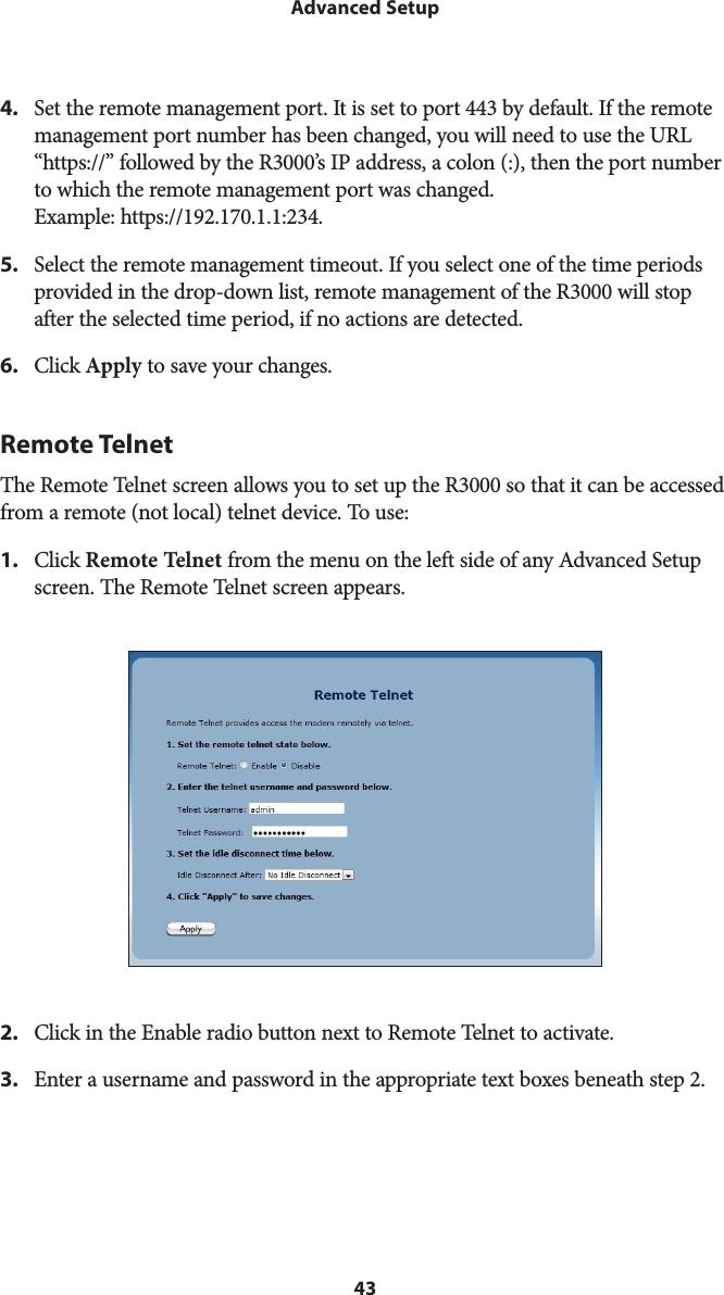 43Advanced Setup4.  Set the remote management port. It is set to port 443 by default. If the remote management port number has been changed, you will need to use the URL “https://” followed by the R3000’s IP address, a colon (:), then the port number to which the remote management port was changed.  Example: https://192.170.1.1:234.5.  Select the remote management timeout. If you select one of the time periods provided in the drop-down list, remote management of the R3000 will stop after the selected time period, if no actions are detected.6.  Click Apply to save your changes.Remote TelnetThe Remote Telnet screen allows you to set up the R3000 so that it can be accessed from a remote (not local) telnet device. To use: 1.  Click Remote Telnet from the menu on the left side of any Advanced Setup screen. The Remote Telnet screen appears. 2.  Click in the Enable radio button next to Remote Telnet to activate.3.  Enter a username and password in the appropriate text boxes beneath step 2.