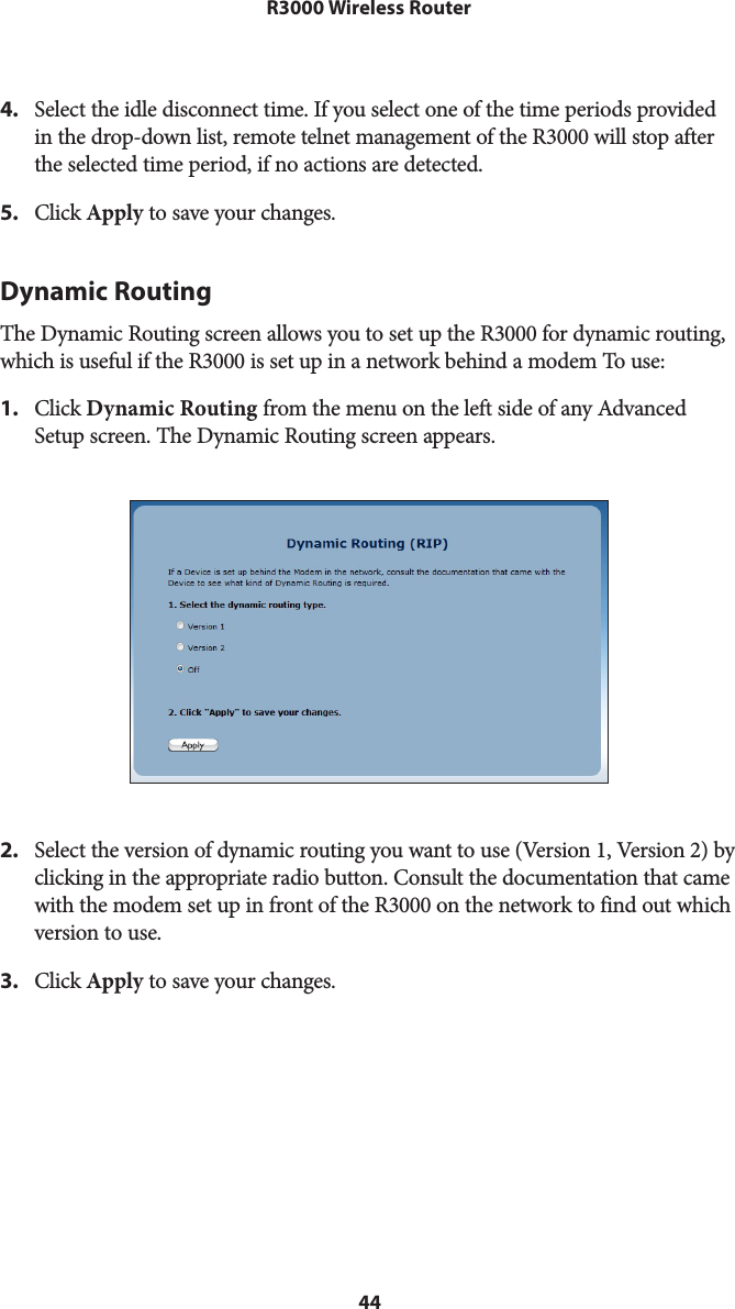 44R3000 Wireless Router4.  Select the idle disconnect time. If you select one of the time periods provided in the drop-down list, remote telnet management of the R3000 will stop after the selected time period, if no actions are detected.5.  Click Apply to save your changes.Dynamic RoutingThe Dynamic Routing screen allows you to set up the R3000 for dynamic routing, which is useful if the R3000 is set up in a network behind a modem To use: 1.  Click Dynamic Routing from the menu on the left side of any Advanced Setup screen. The Dynamic Routing screen appears. 2.  Select the version of dynamic routing you want to use (Version 1, Version 2) by clicking in the appropriate radio button. Consult the documentation that came with the modem set up in front of the R3000 on the network to find out which version to use.3.  Click Apply to save your changes.