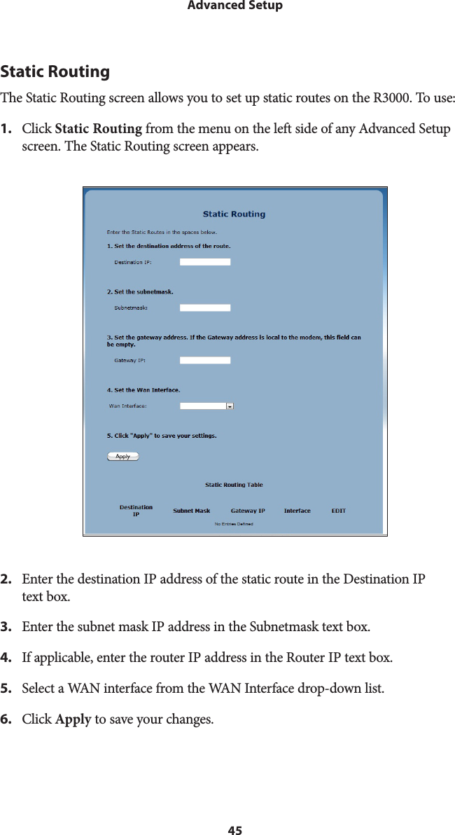 45Advanced SetupStatic RoutingThe Static Routing screen allows you to set up static routes on the R3000. To use: 1.  Click Static Routing from the menu on the left side of any Advanced Setup screen. The Static Routing screen appears. 2.  Enter the destination IP address of the static route in the Destination IP  text box.3.  Enter the subnet mask IP address in the Subnetmask text box.4.  If applicable, enter the router IP address in the Router IP text box.5.  Select a WAN interface from the WAN Interface drop-down list.6.  Click Apply to save your changes.