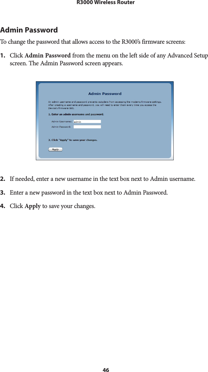 46R3000 Wireless RouterAdmin PasswordTo change the password that allows access to the R3000’s firmware screens: 1.  Click Admin Password from the menu on the left side of any Advanced Setup screen. The Admin Password screen appears. 2.  If needed, enter a new username in the text box next to Admin username.3.  Enter a new password in the text box next to Admin Password.4.  Click Apply to save your changes.