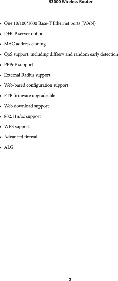 2 R3000 Wireless Router• One 10/100/1000 Base-T Ethernet ports (WAN)•  DHCP server option•  MAC address cloning•  QoS support, including diffserv and random early detection•  PPPoE support•  External Radius support•  Web-based configuration support•  FTP firmware upgradeable•  Web download support•  802.11n/ac support•  WPS support•  Advanced firewall•  ALG