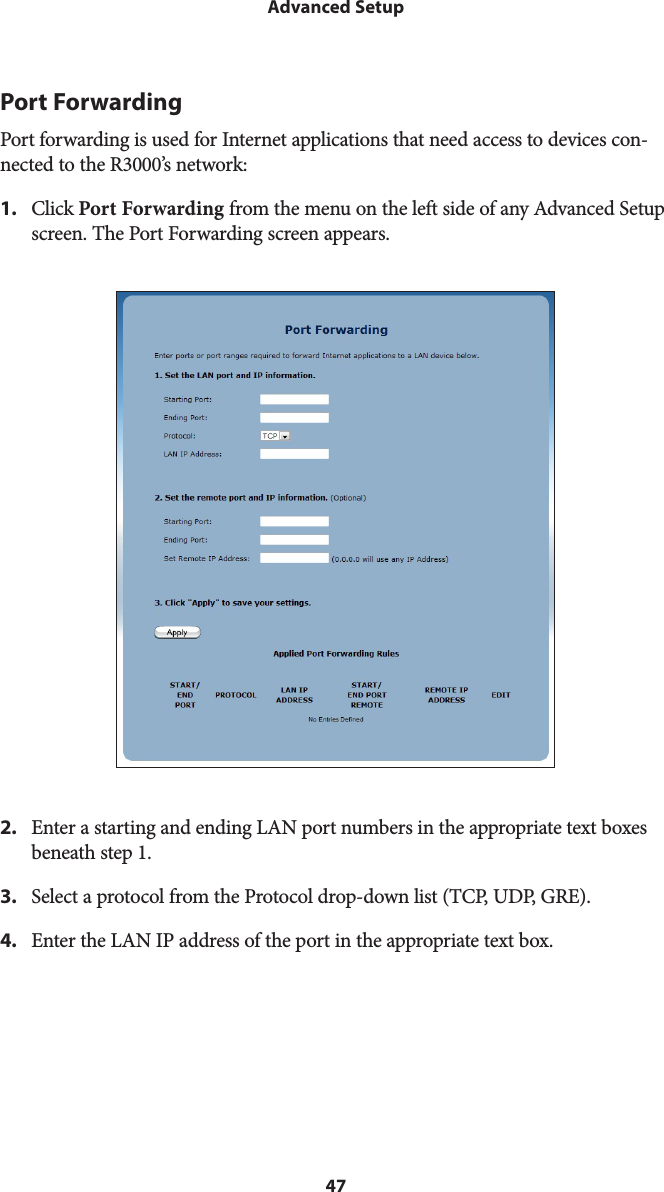 47Advanced SetupPort ForwardingPort forwarding is used for Internet applications that need access to devices con-nected to the R3000’s network: 1.  Click Port Forwarding from the menu on the left side of any Advanced Setup screen. The Port Forwarding screen appears. 2.  Enter a starting and ending LAN port numbers in the appropriate text boxes beneath step 1.3.  Select a protocol from the Protocol drop-down list (TCP, UDP, GRE).4.  Enter the LAN IP address of the port in the appropriate text box.
