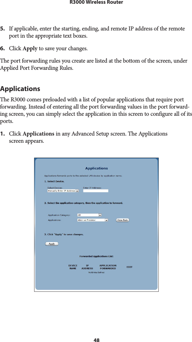 48R3000 Wireless Router5.  If applicable, enter the starting, ending, and remote IP address of the remote port in the appropriate text boxes.6.  Click Apply to save your changes.The port forwarding rules you create are listed at the bottom of the screen, under Applied Port Forwarding Rules. ApplicationsThe R3000 comes preloaded with a list of popular applications that require port forwarding. Instead of entering all the port forwarding values in the port forward-ing screen, you can simply select the application in this screen to configure all of its ports.1.  Click Applications in any Advanced Setup screen. The Applications  screen appears.