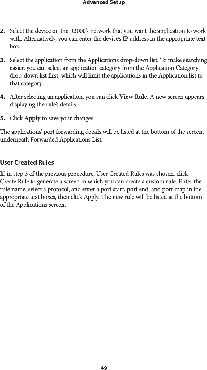 49Advanced Setup2.  Select the device on the R3000’s network that you want the application to work with. Alternatively, you can enter the device’s IP address in the appropriate text box.3.  Select the application from the Applications drop-down list. To make searching easier, you can select an application category from the Application Category drop-down list first, which will limit the applications in the Application list to that category.4.  After selecting an application, you can click View Rule. A new screen appears, displaying the rule’s details.5.  Click Apply to save your changes.The applications’ port forwarding details will be listed at the bottom of the screen, underneath Forwarded Applications List.User Created RulesIf, in step 3 of the previous procedure, User Created Rules was chosen, click Create Rule to generate a screen in which you can create a custom rule. Enter the rule name, select a protocol, and enter a port start, port end, and port map in the appropriate text boxes, then click Apply. The new rule will be listed at the bottom of the Applications screen.