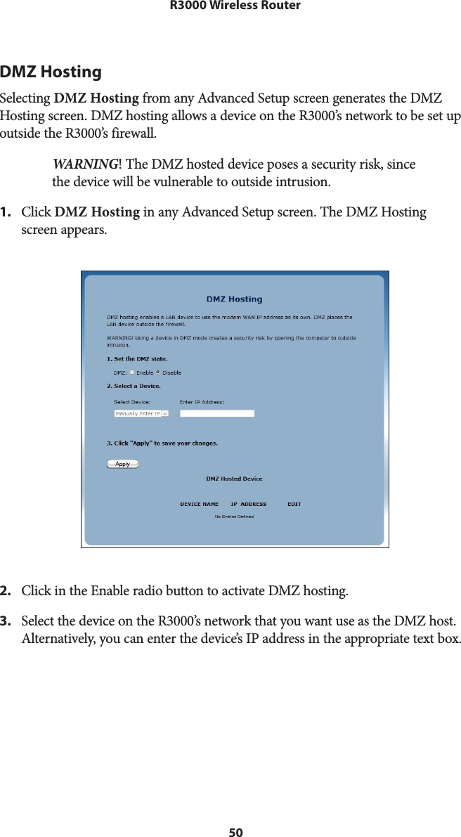 50R3000 Wireless RouterDMZ HostingSelecting DMZ Hosting from any Advanced Setup screen generates the DMZ Hosting screen. DMZ hosting allows a device on the R3000’s network to be set up outside the R3000’s firewall.WARNING! The DMZ hosted device poses a security risk, since the device will be vulnerable to outside intrusion.1.  Click DMZ Hosting in any Advanced Setup screen. The DMZ Hosting  screen appears.2.  Click in the Enable radio button to activate DMZ hosting.3.  Select the device on the R3000’s network that you want use as the DMZ host. Alternatively, you can enter the device’s IP address in the appropriate text box.