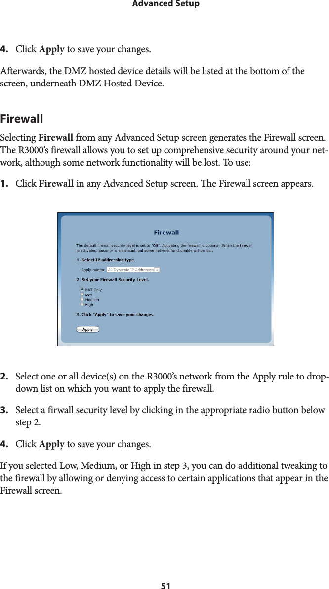 51Advanced Setup4.  Click Apply to save your changes.Afterwards, the DMZ hosted device details will be listed at the bottom of the screen, underneath DMZ Hosted Device.FirewallSelecting Firewall from any Advanced Setup screen generates the Firewall screen. The R3000’s firewall allows you to set up comprehensive security around your net-work, although some network functionality will be lost. To use:1.  Click Firewall in any Advanced Setup screen. The Firewall screen appears.2.  Select one or all device(s) on the R3000’s network from the Apply rule to drop-down list on which you want to apply the firewall.3.  Select a firwall security level by clicking in the appropriate radio button below step 2.4.  Click Apply to save your changes.If you selected Low, Medium, or High in step 3, you can do additional tweaking to the firewall by allowing or denying access to certain applications that appear in the Firewall screen.