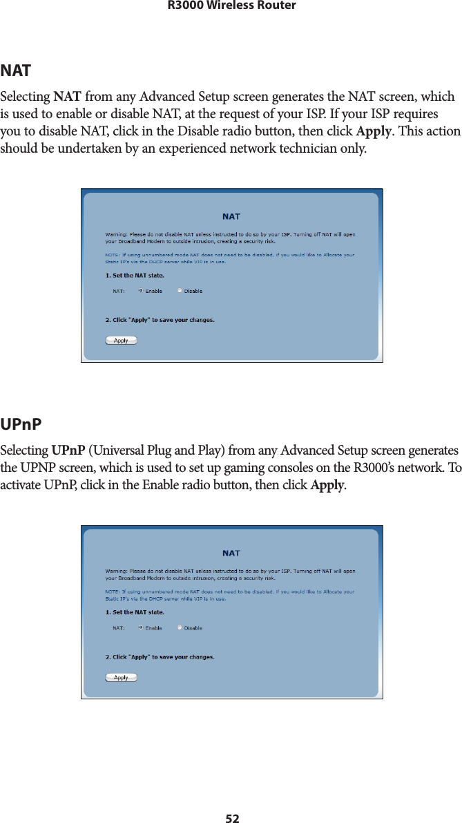 52R3000 Wireless RouterNATSelecting NAT from any Advanced Setup screen generates the NAT screen, which is used to enable or disable NAT, at the request of your ISP. If your ISP requires you to disable NAT, click in the Disable radio button, then click Apply. This action should be undertaken by an experienced network technician only.UPnPSelecting UPnP (Universal Plug and Play) from any Advanced Setup screen generates the UPNP screen, which is used to set up gaming consoles on the R3000’s network. To activate UPnP, click in the Enable radio button, then click Apply.