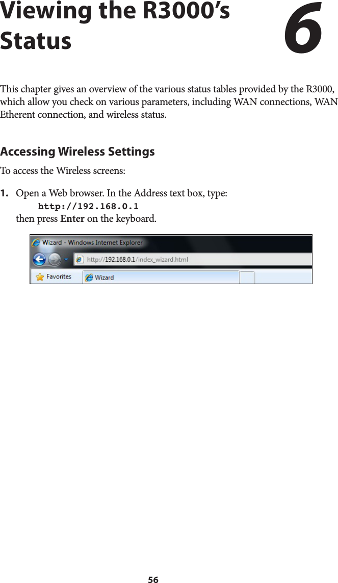 56Viewing the R3000’s StatusThis chapter gives an overview of the various status tables provided by the R3000, which allow you check on various parameters, including WAN connections, WAN Etherent connection, and wireless status.Accessing Wireless SettingsTo access the Wireless screens:1.  Open a Web browser. In the Address text box, type:  http://192.168.0.1 then press Enter on the keyboard.6