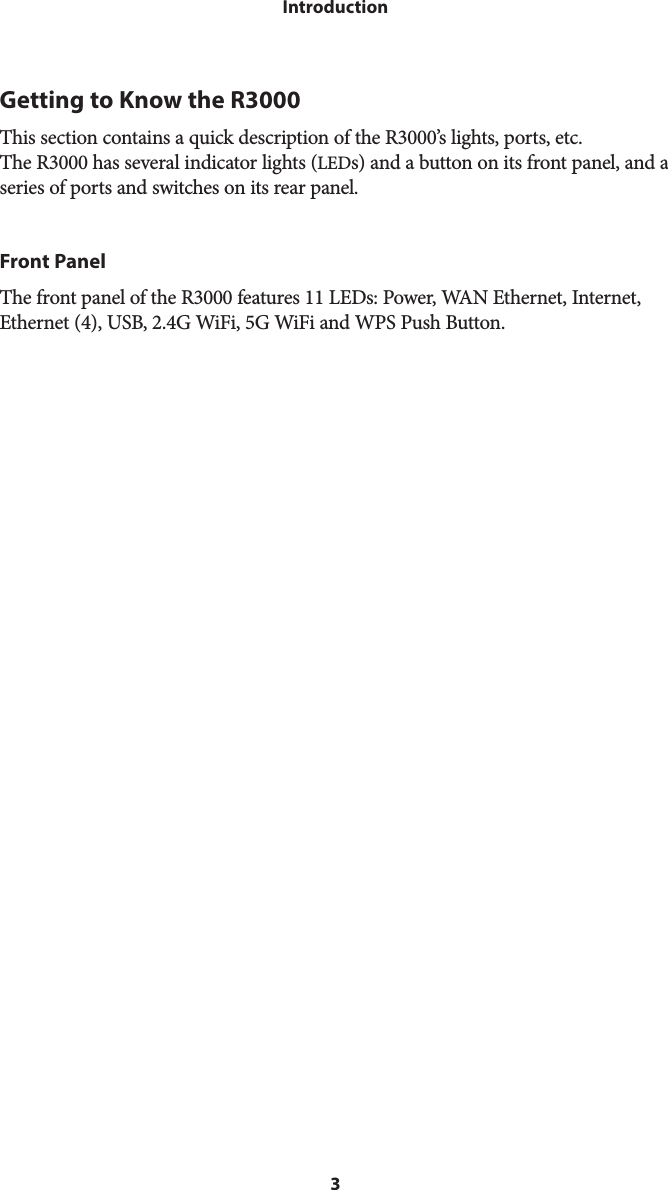 3IntroductionGetting to Know the R3000This section contains a quick description of the R3000’s lights, ports, etc. The R3000 has several indicator lights (LEDs) and a button on its front panel, and a series of ports and switches on its rear panel.Front PanelThe front panel of the R3000 features 11 LEDs: Power, WAN Ethernet, Internet, Ethernet (4), USB, 2.4G WiFi, 5G WiFi and WPS Push Button. 