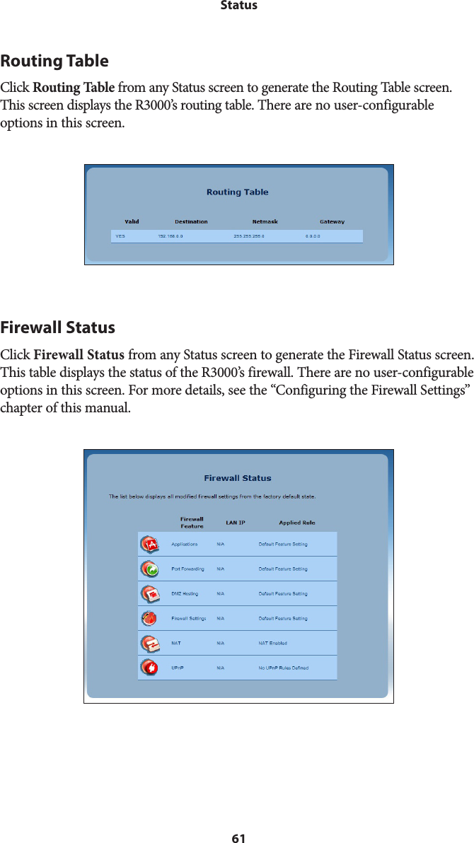 61StatusRouting TableClick Routing Table from any Status screen to generate the Routing Table screen. This screen displays the R3000’s routing table. There are no user-configurable options in this screen. Firewall StatusClick Firewall Status from any Status screen to generate the Firewall Status screen. This table displays the status of the R3000’s firewall. There are no user-configurable options in this screen. For more details, see the “Configuring the Firewall Settings” chapter of this manual. 