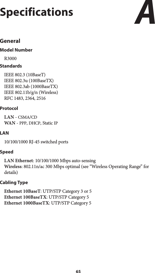 65SpecificationsGeneralModel NumberR3000StandardsIEEE 802.3 (10BaseT) IEEE 802.3u (100BaseTX) IEEE 802.3ab (1000BaseTX) IEEE 802.11b/g/n (Wireless) RFC 1483, 2364, 2516ProtocolLAN - CSMA/CD WA N  - PPP, DHCP, Static IPLAN10/100/1000 RJ-45 switched ports SpeedLAN Ethernet: 10/100/1000 Mbps auto-sensing Wireless: 802.11n/ac 300 Mbps optimal (see “Wireless Operating Range” for details) Cabling TypeEthernet 10BaseT: UTP/STP Category 3 or 5 Ethernet 100BaseTX: UTP/STP Category 5 Ethernet 1000BaseTX: UTP/STP Category 5 A