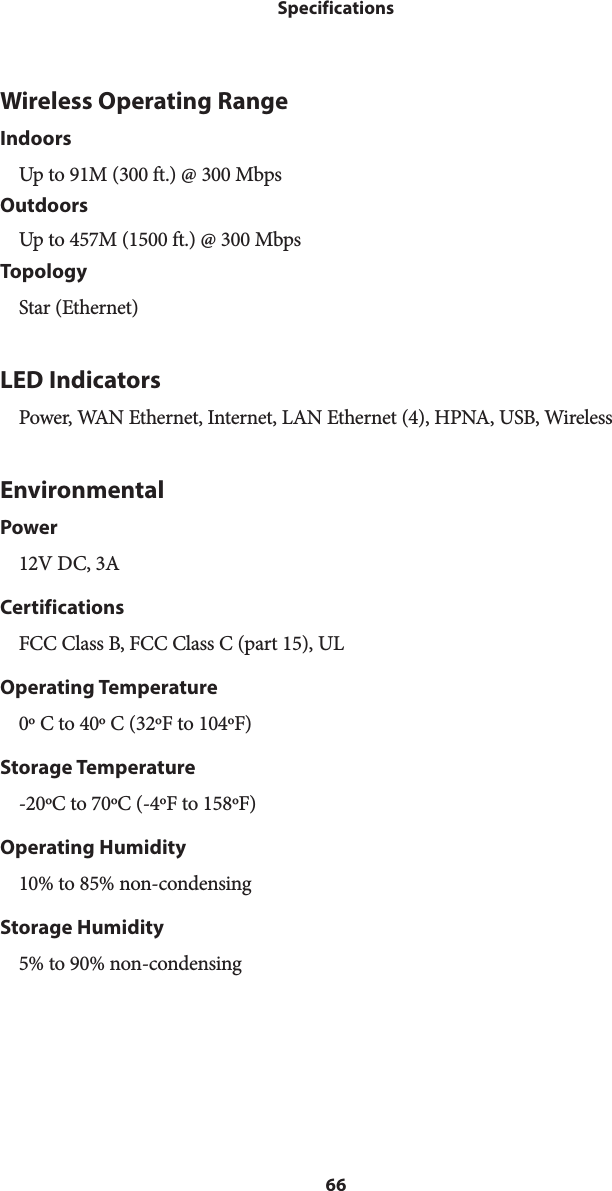 66SpecificationsWireless Operating RangeIndoorsUp to 91M (300 ft.) @ 300 MbpsOutdoorsUp to 457M (1500 ft.) @ 300 MbpsTopologyStar (Ethernet)LED IndicatorsPower, WAN Ethernet, Internet, LAN Ethernet (4), HPNA, USB, WirelessEnvironmentalPower12V DC, 3ACertificationsFCC Class B, FCC Class C (part 15), ULOperating Temperature0º C to 40º C (32ºF to 104ºF)Storage Temperature-20ºC to 70ºC (-4ºF to 158ºF)Operating Humidity10% to 85% non-condensingStorage Humidity5% to 90% non-condensing