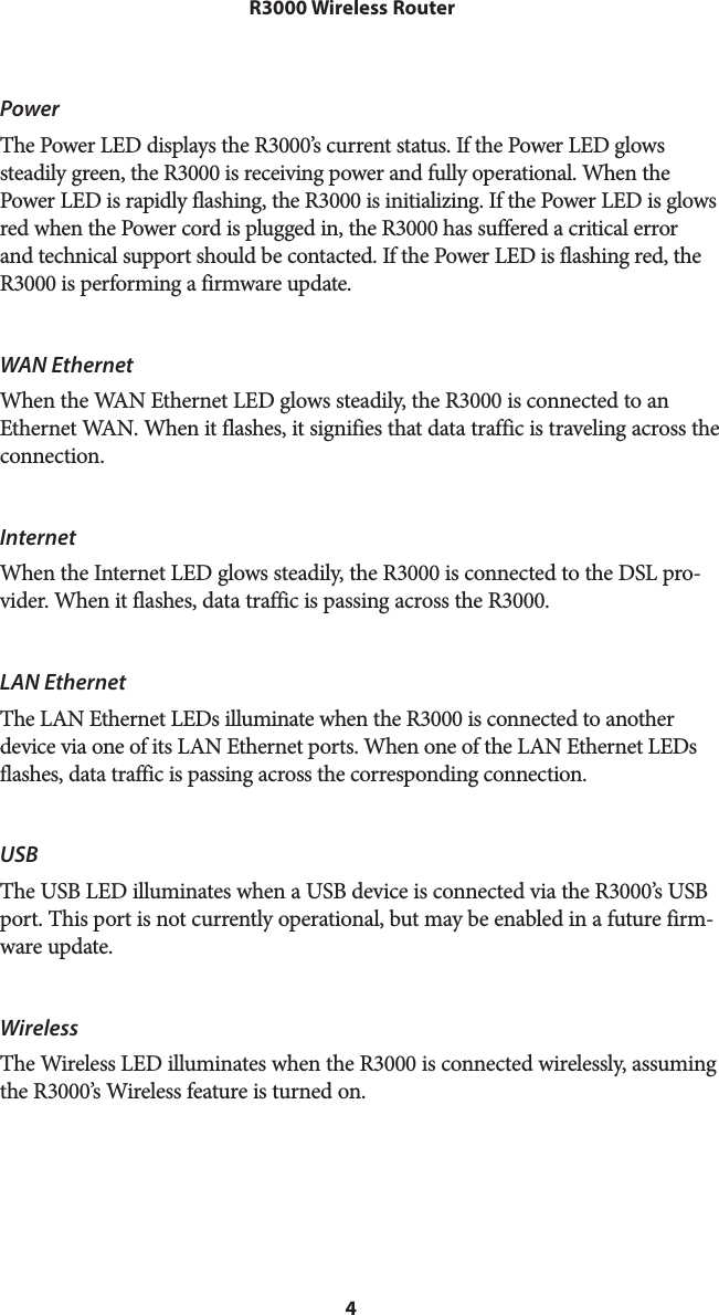 4 R3000 Wireless RouterPowerThe Power LED displays the R3000’s current status. If the Power LED glows steadily green, the R3000 is receiving power and fully operational. When the Power LED is rapidly flashing, the R3000 is initializing. If the Power LED is glows red when the Power cord is plugged in, the R3000 has suffered a critical error and technical support should be contacted. If the Power LED is flashing red, the R3000 is performing a firmware update.WAN Ethernet When the WAN Ethernet LED glows steadily, the R3000 is connected to an Ethernet WAN. When it flashes, it signifies that data traffic is traveling across the connection.Internet When the Internet LED glows steadily, the R3000 is connected to the DSL pro-vider. When it flashes, data traffic is passing across the R3000.LAN EthernetThe LAN Ethernet LEDs illuminate when the R3000 is connected to another device via one of its LAN Ethernet ports. When one of the LAN Ethernet LEDs flashes, data traffic is passing across the corresponding connection.USB The USB LED illuminates when a USB device is connected via the R3000’s USB port. This port is not currently operational, but may be enabled in a future firm-ware update.WirelessThe Wireless LED illuminates when the R3000 is connected wirelessly, assuming the R3000’s Wireless feature is turned on.