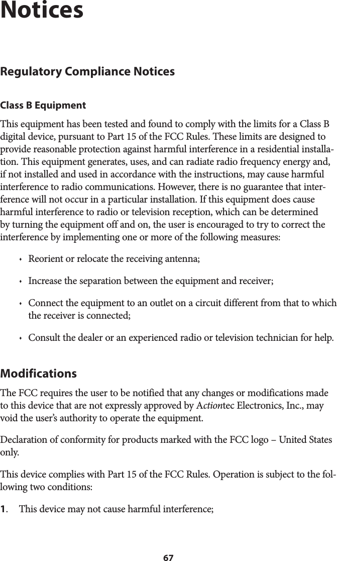 67NoticesRegulatory Compliance NoticesClass B EquipmentThis equipment has been tested and found to comply with the limits for a Class B digital device, pursuant to Part 15 of the FCC Rules. These limits are designed to provide reasonable protection against harmful interference in a residential installa-tion. This equipment generates, uses, and can radiate radio frequency energy and, if not installed and used in accordance with the instructions, may cause harmful interference to radio communications. However, there is no guarantee that inter-ference will not occur in a particular installation. If this equipment does cause harmful interference to radio or television reception, which can be determined by turning the equipment off and on, the user is encouraged to try to correct the interference by implementing one or more of the following measures:s  Reorient or relocate the receiving antenna;s  Increase the separation between the equipment and receiver;s  Connect the equipment to an outlet on a circuit different from that to which the receiver is connected;s  Consult the dealer or an experienced radio or television technician for help.ModificationsThe FCC requires the user to be notified that any changes or modifications made to this device that are not expressly approved by Actiontec Electronics, Inc., may void the user’s authority to operate the equipment.Declaration of conformity for products marked with the FCC logo – United States only.This device complies with Part 15 of the FCC Rules. Operation is subject to the fol-lowing two conditions: 1.  This device may not cause harmful interference;