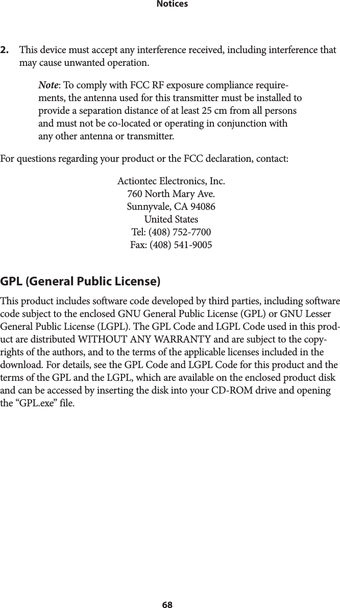 68 Notices2.  This device must accept any interference received, including interference that may cause unwanted operation.Note: To comply with FCC RF exposure compliance require-ments, the antenna used for this transmitter must be installed to provide a separation distance of at least 25 cm from all persons and must not be co-located or operating in conjunction with any other antenna or transmitter. For questions regarding your product or the FCC declaration, contact:Actiontec Electronics, Inc. 760 North Mary Ave. Sunnyvale, CA 94086 United States Tel: (408) 752-7700  Fax: (408) 541-9005GPL (General Public License)This product includes software code developed by third parties, including software code subject to the enclosed GNU General Public License (GPL) or GNU Lesser General Public License (LGPL). The GPL Code and LGPL Code used in this prod-uct are distributed WITHOUT ANY WARRANTY and are subject to the copy-rights of the authors, and to the terms of the applicable licenses included in the download. For details, see the GPL Code and LGPL Code for this product and the terms of the GPL and the LGPL, which are available on the enclosed product disk and can be accessed by inserting the disk into your CD-ROM drive and opening the “GPL.exe” file.