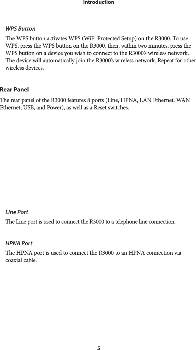 5IntroductionWPS Button The WPS button activates WPS (WiFi Protected Setup) on the R3000. To use WPS, press the WPS button on the R3000, then, within two minutes, press the WPS button on a device you wish to connect to the R3000’s wireless network. The device will automatically join the R3000’s wireless network. Repeat for other wireless devices.Rear PanelThe rear panel of the R3000 features 8 ports (Line, HPNA, LAN Ethernet, WAN Ethernet, USB, and Power), as well as a Reset switches. Line PortThe Line port is used to connect the R3000 to a telephone line connection.HPNA PortThe HPNA port is used to connect the R3000 to an HPNA connection via coaxial cable.