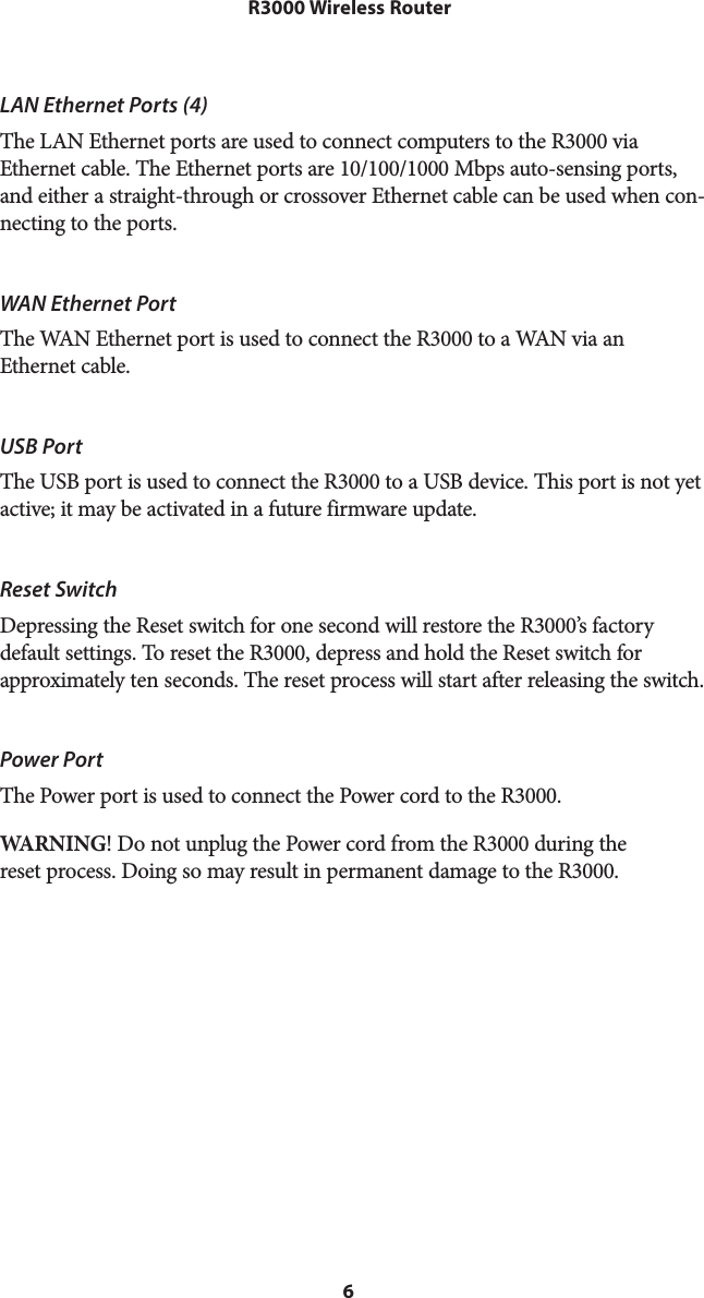 6 R3000 Wireless RouterLAN Ethernet Ports (4)The LAN Ethernet ports are used to connect computers to the R3000 via Ethernet cable. The Ethernet ports are 10/100/1000 Mbps auto-sensing ports, and either a straight-through or crossover Ethernet cable can be used when con-necting to the ports.WAN Ethernet PortThe WAN Ethernet port is used to connect the R3000 to a WAN via an  Ethernet cable.USB PortThe USB port is used to connect the R3000 to a USB device. This port is not yet active; it may be activated in a future firmware update.Reset Switch Depressing the Reset switch for one second will restore the R3000’s factory default settings. To reset the R3000, depress and hold the Reset switch for approximately ten seconds. The reset process will start after releasing the switch.Power PortThe Power port is used to connect the Power cord to the R3000.WARNING! Do not unplug the Power cord from the R3000 during the reset process. Doing so may result in permanent damage to the R3000.