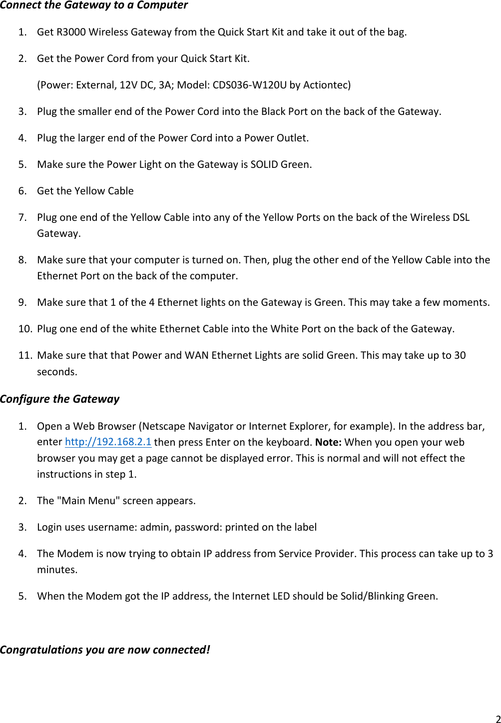 Connect the Gateway to a Computer 1. Get R3000 Wireless Gateway from the Quick Start Kit and take it out of the bag. 2. Get the Power Cord from your Quick Start Kit.   (Power: External, 12V DC, 3A; Model: CDS036-W120U by Actiontec) 3. Plug the smaller end of the Power Cord into the Black Port on the back of the Gateway. 4. Plug the larger end of the Power Cord into a Power Outlet. 5. Make sure the Power Light on the Gateway is SOLID Green. 6. Get the Yellow Cable 7. Plug one end of the Yellow Cable into any of the Yellow Ports on the back of the Wireless DSL Gateway. 8. Make sure that your computer is turned on. Then, plug the other end of the Yellow Cable into the Ethernet Port on the back of the computer.  9. Make sure that 1 of the 4 Ethernet lights on the Gateway is Green. This may take a few moments. 10. Plug one end of the white Ethernet Cable into the White Port on the back of the Gateway. 11. Make sure that that Power and WAN Ethernet Lights are solid Green. This may take up to 30 seconds. Configure the Gateway 1. Open a Web Browser (Netscape Navigator or Internet Explorer, for example). In the address bar, enter http://192.168.2.1 then press Enter on the keyboard. Note: When you open your web browser you may get a page cannot be displayed error. This is normal and will not effect the instructions in step 1. 2. The &quot;Main Menu&quot; screen appears.  3. Login uses username: admin, password: printed on the label 4. The Modem is now trying to obtain IP address from Service Provider. This process can take up to 3 minutes. 5. When the Modem got the IP address, the Internet LED should be Solid/Blinking Green.  Congratulations you are now connected!    2 