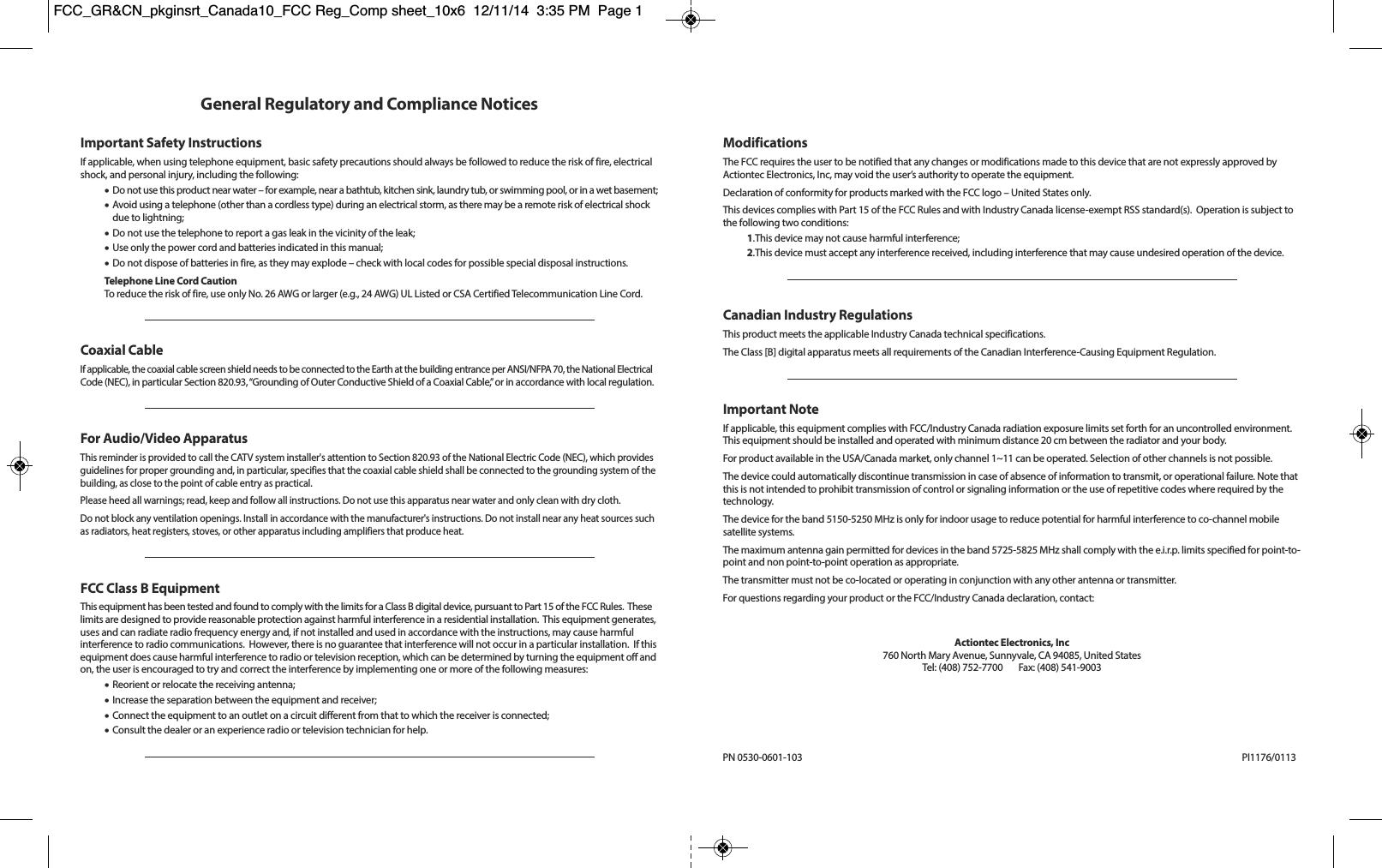 General Regulatory and Compliance NoticesImportant Safety InstructionsIf applicable, when using telephone equipment, basic safety precautions should always be followed to reduce the risk of fire, electricalshock, and personal injury, including the following:•Do not use this product near water – for example, near a bathtub, kitchen sink, laundry tub, or swimming pool, or in a wet basement;•Avoid using a telephone (other than a cordless type) during an electrical storm, as there may be a remote risk of electrical shockdue to lightning;•Do not use the telephone to report a gas leak in the vicinity of the leak;•Use only the power cord and batteries indicated in this manual;•Do not dispose of batteries in fire, as they may explode – check with local codes for possible special disposal instructions.Telephone Line Cord CautionTo reduce the risk of fire, use only No. 26 AWG or larger (e.g., 24 AWG) UL Listed or CSA Certified Telecommunication Line Cord.Coaxial CableIf applicable, the coaxial cable screen shield needs to be connected to the Earth at the building entrance per ANSI/NFPA 70, the National ElectricalCode (NEC), in particular Section 820.93, “Grounding of Outer Conductive Shield of a Coaxial Cable,” or in accordance with local regulation.For Audio/Video ApparatusThis reminder is provided to call the CATV system installer&apos;s attention to Section 820.93 of the National Electric Code (NEC), which providesguidelines for proper grounding and, in particular, specifies that the coaxial cable shield shall be connected to the grounding system of thebuilding, as close to the point of cable entry as practical.Please heed all warnings; read, keep and follow all instructions. Do not use this apparatus near water and only clean with dry cloth.Do not block any ventilation openings. Install in accordance with the manufacturer&apos;s instructions. Do not install near any heat sources suchas radiators, heat registers, stoves, or other apparatus including amplifiers that produce heat.FCC Class B EquipmentThis equipment has been tested and found to comply with the limits for a Class B digital device, pursuant to Part 15 of the FCC Rules.  Theselimits are designed to provide reasonable protection against harmful interference in a residential installation.  This equipment generates,uses and can radiate radio frequency energy and, if not installed and used in accordance with the instructions, may cause harmful interference to radio communications.  However, there is no guarantee that interference will not occur in a particular installation.  If thisequipment does cause harmful interference to radio or television reception, which can be determined by turning the equipment off andon, the user is encouraged to try and correct the interference by implementing one or more of the following measures:•Reorient or relocate the receiving antenna;•Increase the separation between the equipment and receiver;•Connect the equipment to an outlet on a circuit different from that to which the receiver is connected;•Consult the dealer or an experience radio or television technician for help.ModificationsThe FCC requires the user to be notified that any changes or modifications made to this device that are not expressly approved by Actiontec Electronics, Inc, may void the user’s authority to operate the equipment.Declaration of conformity for products marked with the FCC logo – United States only.This devices complies with Part 15 of the FCC Rules and with Industry Canada license-exempt RSS standard(s).  Operation is subject tothe following two conditions:1.This device may not cause harmful interference;2.This device must accept any interference received, including interference that may cause undesired operation of the device.Canadian Industry RegulationsThis product meets the applicable Industry Canada technical specifications.The Class [B] digital apparatus meets all requirements of the Canadian Interference-Causing Equipment Regulation.Important NoteIf applicable, this equipment complies with FCC/Industry Canada radiation exposure limits set forth for an uncontrolled environment.This equipment should be installed and operated with minimum distance 20 cm between the radiator and your body.For product available in the USA/Canada market, only channel 1~11 can be operated. Selection of other channels is not possible.The device could automatically discontinue transmission in case of absence of information to transmit, or operational failure. Note thatthis is not intended to prohibit transmission of control or signaling information or the use of repetitive codes where required by thetechnology.The device for the band 5150-5250 MHz is only for indoor usage to reduce potential for harmful interference to co-channel mobilesatellite systems.The maximum antenna gain permitted for devices in the band 5725-5825 MHz shall comply with the e.i.r.p. limits specified for point-to-point and non point-to-point operation as appropriate.The transmitter must not be co-located or operating in conjunction with any other antenna or transmitter.For questions regarding your product or the FCC/Industry Canada declaration, contact:Actiontec Electronics, Inc760 North Mary Avenue, Sunnyvale, CA 94085, United StatesTel: (408) 752-7700      Fax: (408) 541-9003PN 0530-0601-103 PI1176/0113FCC_GR&amp;CN_pkginsrt_Canada10_FCC Reg_Comp sheet_10x6  12/11/14  3:35 PM  Page 1