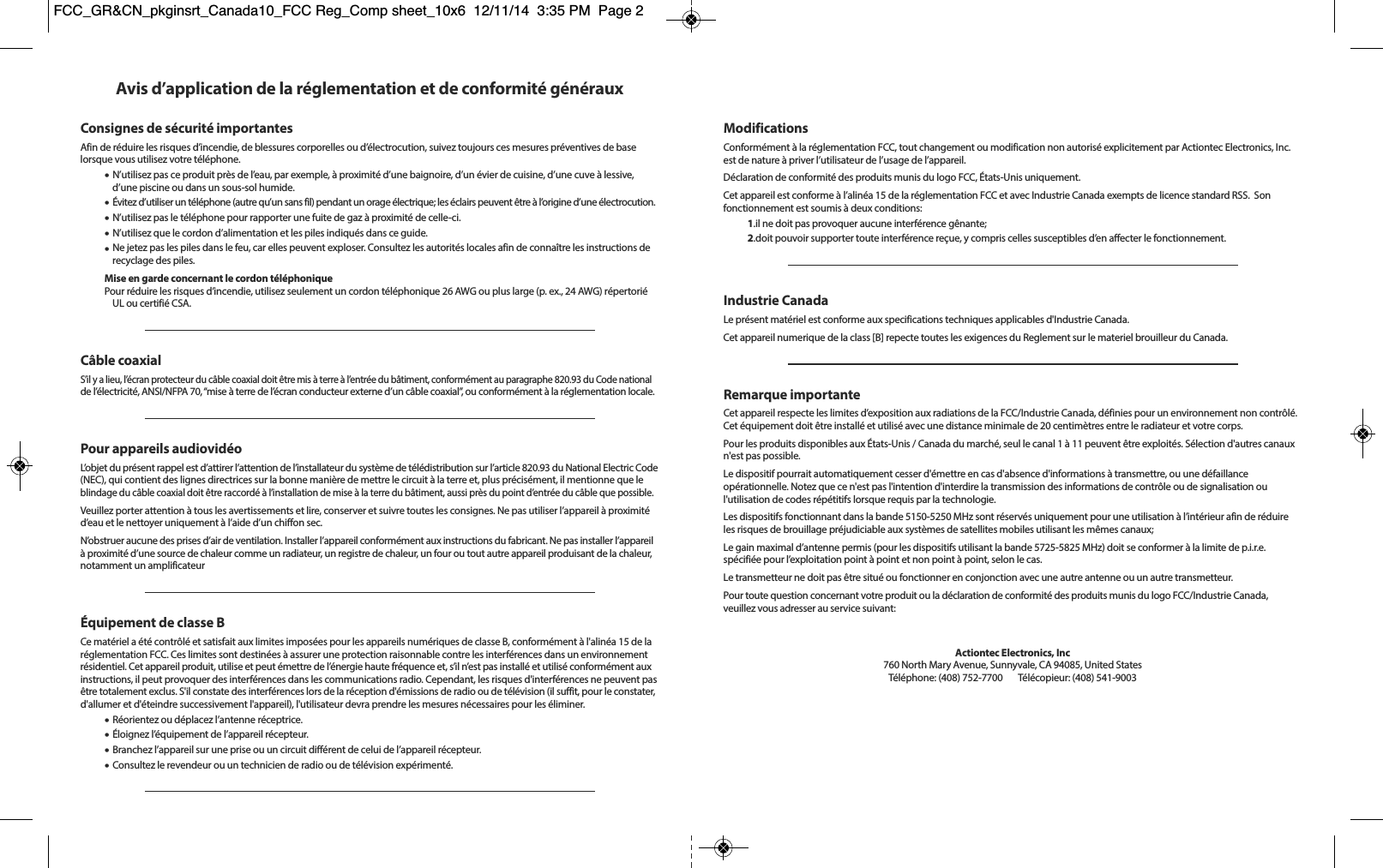 Avis d’application de la réglementation et de conformité générauxConsignes de sécurité importantesAfin de réduire les risques d’incendie, de blessures corporelles ou d’électrocution, suivez toujours ces mesures préventives de baselorsque vous utilisez votre téléphone.•N’utilisez pas ce produit près de l’eau, par exemple, à proximité d’une baignoire, d’un évier de cuisine, d’une cuve à lessive,d’une piscine ou dans un sous-sol humide.•Évitez d’utiliser un téléphone (autre qu’un sans fil) pendant un orage électrique; les éclairs peuvent être à l’origine d’une électrocution.•N’utilisez pas le téléphone pour rapporter une fuite de gaz à proximité de celle-ci.•N’utilisez que le cordon d’alimentation et les piles indiqués dans ce guide.•Ne jetez pas les piles dans le feu, car elles peuvent exploser. Consultez les autorités locales afin de connaître les instructions derecyclage des piles.Mise en garde concernant le cordon téléphoniquePour réduire les risques d’incendie, utilisez seulement un cordon téléphonique 26 AWG ou plus large (p. ex., 24 AWG) répertoriéUL ou certifié CSA.Câble coaxialS’il y a lieu, l’écran protecteur du câble coaxial doit être mis à terre à l’entrée du bâtiment, conformément au paragraphe 820.93 du Code nationalde l’électricité, ANSI/NFPA 70, “mise à terre de l’écran conducteur externe d’un câble coaxial”, ou conformément à la réglementation locale.Pour appareils audiovidéoL’objet du présent rappel est d’attirer l’attention de l’installateur du système de télédistribution sur l’article 820.93 du National Electric Code(NEC), qui contient des lignes directrices sur la bonne manière de mettre le circuit à la terre et, plus précisément, il mentionne que leblindage du câble coaxial doit être raccordé à l’installation de mise à la terre du bâtiment, aussi près du point d’entrée du câble que possible. Veuillez porter attention à tous les avertissements et lire, conserver et suivre toutes les consignes. Ne pas utiliser l’appareil à proximitéd’eau et le nettoyer uniquement à l’aide d’un chiffon sec.N’obstruer aucune des prises d’air de ventilation. Installer l’appareil conformément aux instructions du fabricant. Ne pas installer l’appareilà proximité d’une source de chaleur comme un radiateur, un registre de chaleur, un four ou tout autre appareil produisant de la chaleur,notamment un amplificateurÉquipement de classe BCe matériel a été contrôlé et satisfait aux limites imposées pour les appareils numériques de classe B, conformément à l&apos;alinéa 15 de laréglementation FCC. Ces limites sont destinées à assurer une protection raisonnable contre les interférences dans un environnementrésidentiel. Cet appareil produit, utilise et peut émettre de l’énergie haute fréquence et, s’il n’est pas installé et utilisé conformément auxinstructions, il peut provoquer des interférences dans les communications radio. Cependant, les risques d&apos;interférences ne peuvent pasêtre totalement exclus. S&apos;il constate des interférences lors de la réception d&apos;émissions de radio ou de télévision (il suffit, pour le constater,d&apos;allumer et d&apos;éteindre successivement l&apos;appareil), l&apos;utilisateur devra prendre les mesures nécessaires pour les éliminer.•Réorientez ou déplacez l’antenne réceptrice.•Éloignez l’équipement de l’appareil récepteur.•Branchez l’appareil sur une prise ou un circuit différent de celui de l’appareil récepteur.•Consultez le revendeur ou un technicien de radio ou de télévision expérimenté.ModificationsConformément à la réglementation FCC, tout changement ou modification non autorisé explicitement par Actiontec Electronics, Inc.est de nature à priver l’utilisateur de l’usage de l’appareil.Déclaration de conformité des produits munis du logo FCC, États-Unis uniquement.Cet appareil est conforme à l’alinéa 15 de la réglementation FCC et avec Industrie Canada exempts de licence standard RSS.  Son fonctionnement est soumis à deux conditions:1.il ne doit pas provoquer aucune interférence gênante;2.doit pouvoir supporter toute interférence reçue, y compris celles susceptibles d’en affecter le fonctionnement.Industrie CanadaLe présent matériel est conforme aux specifications techniques applicables d&apos;Industrie Canada.Cet appareil numerique de la class [B] repecte toutes les exigences du Reglement sur le materiel brouilleur du Canada.Remarque importanteCet appareil respecte les limites d’exposition aux radiations de la FCC/Industrie Canada, définies pour un environnement non contrôlé.Cet équipement doit être installé et utilisé avec une distance minimale de 20 centimètres entre le radiateur et votre corps.Pour les produits disponibles aux États-Unis / Canada du marché, seul le canal 1 à 11 peuvent être exploités. Sélection d&apos;autres canauxn&apos;est pas possible.Le dispositif pourrait automatiquement cesser d&apos;émettre en cas d&apos;absence d&apos;informations à transmettre, ou une défaillance opérationnelle. Notez que ce n&apos;est pas l&apos;intention d&apos;interdire la transmission des informations de contrôle ou de signalisation ou l&apos;utilisation de codes répétitifs lorsque requis par la technologie.Les dispositifs fonctionnant dans la bande 5150-5250 MHz sont réservés uniquement pour une utilisation à l’intérieur afin de réduireles risques de brouillage préjudiciable aux systèmes de satellites mobiles utilisant les mêmes canaux;Le gain maximal d’antenne permis (pour les dispositifs utilisant la bande 5725-5825 MHz) doit se conformer à la limite de p.i.r.e. spécifiée pour l’exploitation point à point et non point à point, selon le cas.Le transmetteur ne doit pas être situé ou fonctionner en conjonction avec une autre antenne ou un autre transmetteur.Pour toute question concernant votre produit ou la déclaration de conformité des produits munis du logo FCC/Industrie Canada,veuillez vous adresser au service suivant:Actiontec Electronics, Inc760 North Mary Avenue, Sunnyvale, CA 94085, United StatesTéléphone: (408) 752-7700      Télécopieur: (408) 541-9003FCC_GR&amp;CN_pkginsrt_Canada10_FCC Reg_Comp sheet_10x6  12/11/14  3:35 PM  Page 2