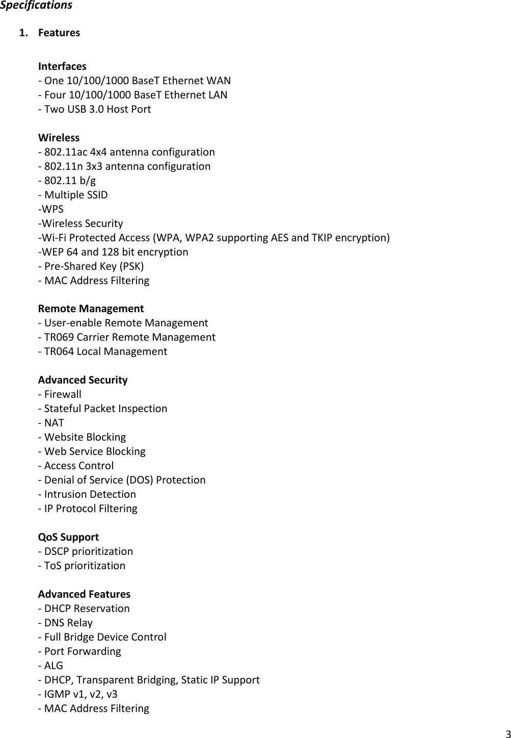 Specifications 1. Features   Interfaces - One 10/100/1000 BaseT Ethernet WAN - Four 10/100/1000 BaseT Ethernet LAN - Two USB 3.0 Host Port  Wireless - 802.11ac 4x4 antenna configuration - 802.11n 3x3 antenna configuration - 802.11 b/g - Multiple SSID -WPS -Wireless Security -Wi-Fi Protected Access (WPA, WPA2 supporting AES and TKIP encryption) -WEP 64 and 128 bit encryption - Pre-Shared Key (PSK) - MAC Address Filtering  Remote Management - User-enable Remote Management - TR069 Carrier Remote Management - TR064 Local Management  Advanced Security - Firewall - Stateful Packet Inspection - NAT - Website Blocking - Web Service Blocking - Access Control - Denial of Service (DOS) Protection - Intrusion Detection - IP Protocol Filtering  QoS Support - DSCP prioritization - ToS prioritization  Advanced Features - DHCP Reservation - DNS Relay - Full Bridge Device Control - Port Forwarding - ALG - DHCP, Transparent Bridging, Static IP Support - IGMP v1, v2, v3  - MAC Address Filtering   3 