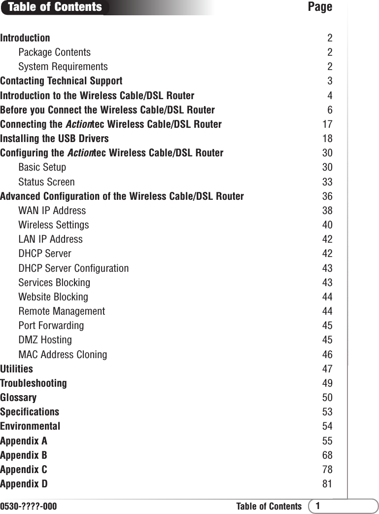 1Table of ContentsIntroduction 2Package Contents 2System Requirements 2Contacting Technical Support 3Introduction to the Wireless Cable/DSL Router 4Before you Connect the Wireless Cable/DSL Router 6Connecting the Actiontec Wireless Cable/DSL Router 17Installing the USB Drivers  18Configuring the Actiontec Wireless Cable/DSL Router 30Basic Setup 30Status Screen 33Advanced Configuration of the Wireless Cable/DSL Router 36WAN IP Address 38Wireless Settings 40LAN IP Address 42DHCP Server 42DHCP Server Configuration 43Services Blocking 43Website Blocking 44Remote Management 44Port Forwarding 45DMZ Hosting 45MAC Address Cloning 46Utilities 47Troubleshooting 49Glossary 50Specifications 53Environmental 54Appendix A 55Appendix B 68Appendix C 78Appendix D 81Table of Contents0530-????-000Page