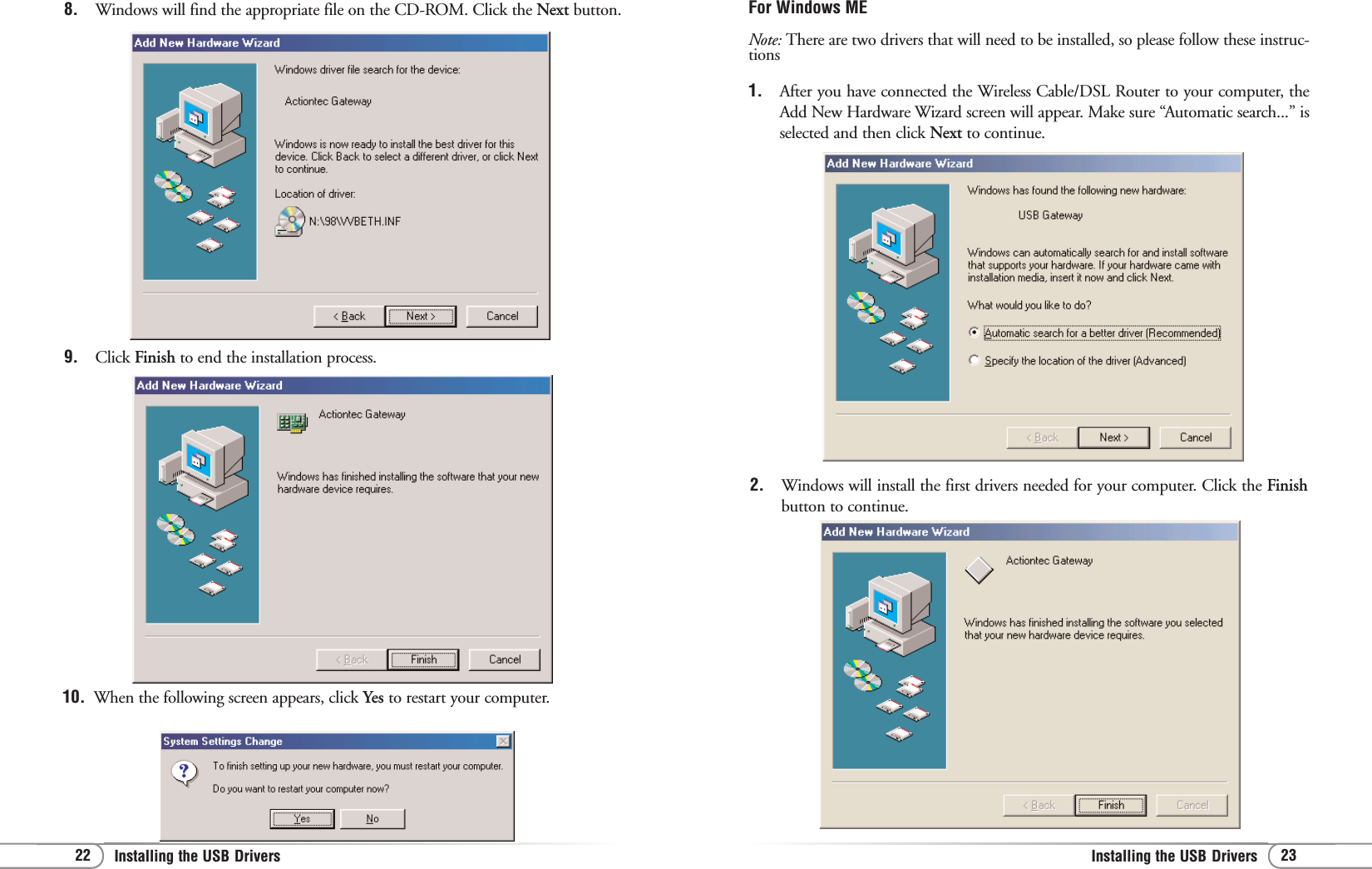 23Installing the USB Drivers 22 Installing the USB Drivers For Windows ME Note: There are two drivers that will need to be installed, so please follow these instruc-tions1. After you have connected the Wireless Cable/DSL Router to your computer, theAdd New Hardware Wizard screen will appear. Make sure “Automatic search...” isselected and then click Next to continue.2. Windows will install the first drivers needed for your computer. Click the Finishbutton to continue.8. Windows will find the appropriate file on the CD-ROM. Click the Next button.9. Click Finish to end the installation process.10. When the following screen appears, click Yes to restart your computer.