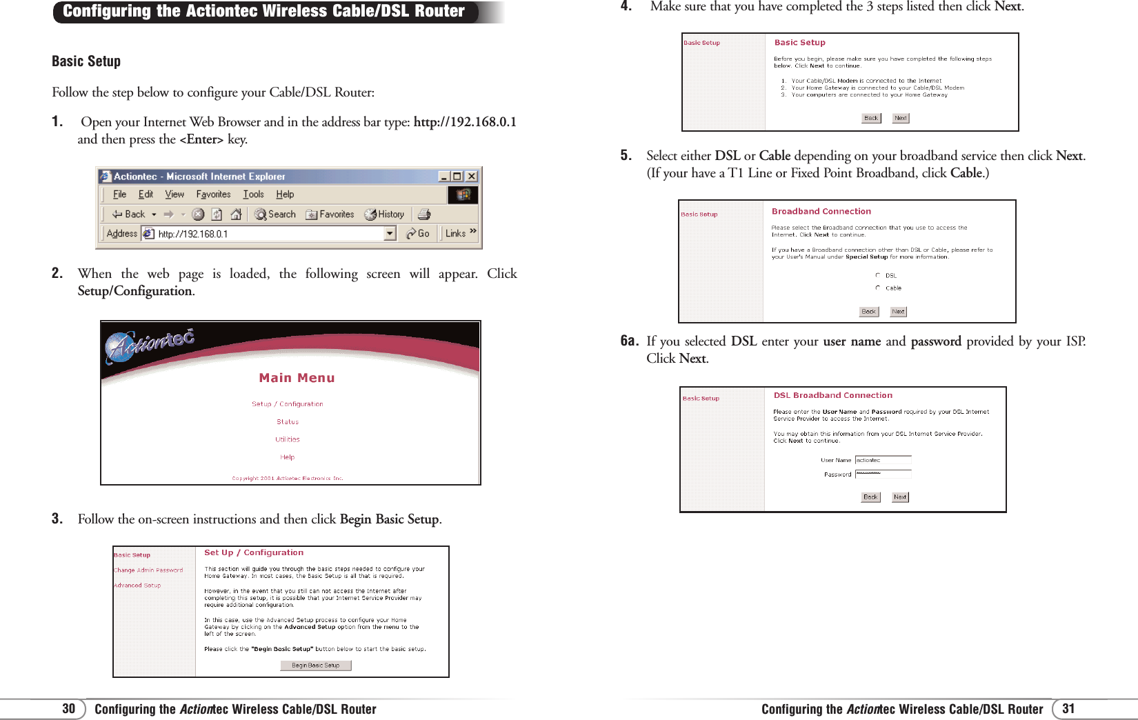 Configuring the Actiontec Wireless Cable/DSL RouterConfiguring the Actiontec Wireless Cable/DSL Router 31304. Make sure that you have completed the 3 steps listed then click Next.5.  Select either DSL or Cable depending on your broadband service then click Next.(If your have a T1 Line or Fixed Point Broadband, click Cable.) 6a.  If you selected DSL enter your user name and password provided by your ISP.Click Next.3. Follow the on-screen instructions and then click Begin Basic Setup.Basic SetupFollow the step below to configure your Cable/DSL Router:1. Open your Internet Web Browser and in the address bar type: http://192.168.0.1and then press the &lt;Enter&gt; key.Configuring the Actiontec Wireless Cable/DSL Router 2.  When the web page is loaded, the following screen will appear. ClickSetup/Configuration.