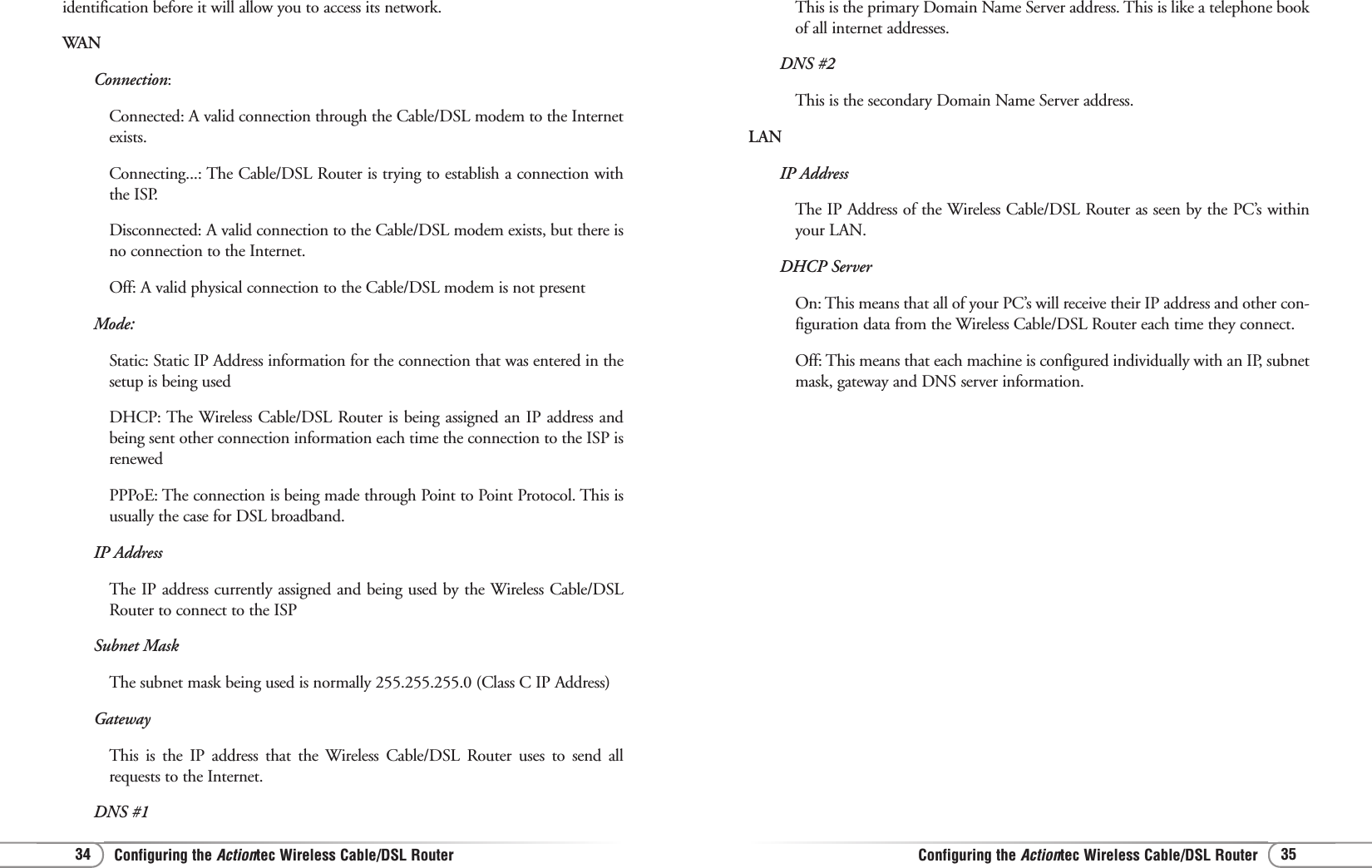Configuring the Actiontec Wireless Cable/DSL RouterConfiguring the Actiontec Wireless Cable/DSL Router 3534This is the primary Domain Name Server address. This is like a telephone bookof all internet addresses.DNS #2This is the secondary Domain Name Server address.LANIP AddressThe IP Address of the Wireless Cable/DSL Router as seen by the PC’s withinyour LAN.DHCP ServerOn: This means that all of your PC’s will receive their IP address and other con-figuration data from the Wireless Cable/DSL Router each time they connect.Off: This means that each machine is configured individually with an IP, subnetmask, gateway and DNS server information.identification before it will allow you to access its network.WANConnection:Connected: A valid connection through the Cable/DSL modem to the Internetexists.Connecting...: The Cable/DSL Router is trying to establish a connection withthe ISP.Disconnected: A valid connection to the Cable/DSL modem exists, but there isno connection to the Internet.Off: A valid physical connection to the Cable/DSL modem is not presentMode:Static: Static IP Address information for the connection that was entered in thesetup is being usedDHCP: The Wireless Cable/DSL Router is being assigned an IP address andbeing sent other connection information each time the connection to the ISP isrenewedPPPoE: The connection is being made through Point to Point Protocol. This isusually the case for DSL broadband.  IP AddressThe IP address currently assigned and being used by the Wireless Cable/DSLRouter to connect to the ISPSubnet MaskThe subnet mask being used is normally 255.255.255.0 (Class C IP Address)GatewayThis is the IP address that the Wireless Cable/DSL Router uses to send allrequests to the Internet. DNS #1