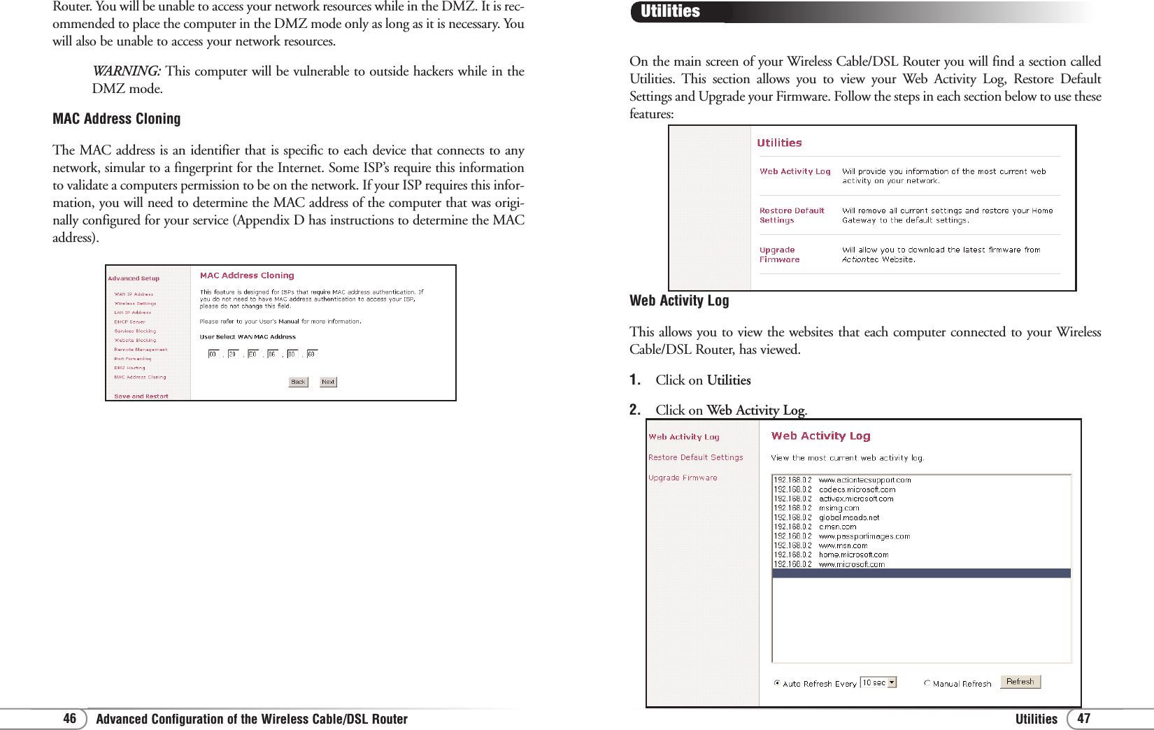 UtilitiesAdvanced Configuration of the Wireless Cable/DSL Router 4746On the main screen of your Wireless Cable/DSL Router you will find a section calledUtilities. This section allows you to view your Web Activity Log, Restore DefaultSettings and Upgrade your Firmware. Follow the steps in each section below to use thesefeatures:Utilities Web Activity LogThis allows you to view the websites that each computer connected to your WirelessCable/DSL Router, has viewed.1.  Click on Utilities2.  Click on Web Activity Log. Router. You will be unable to access your network resources while in the DMZ. It is rec-ommended to place the computer in the DMZ mode only as long as it is necessary. Youwill also be unable to access your network resources.WARNING: This computer will be vulnerable to outside hackers while in theDMZ mode.MAC Address CloningThe MAC address is an identifier that is specific to each device that connects to anynetwork, simular to a fingerprint for the Internet. Some ISP’s require this informationto validate a computers permission to be on the network. If your ISP requires this infor-mation, you will need to determine the MAC address of the computer that was origi-nally configured for your service (Appendix D has instructions to determine the MACaddress).