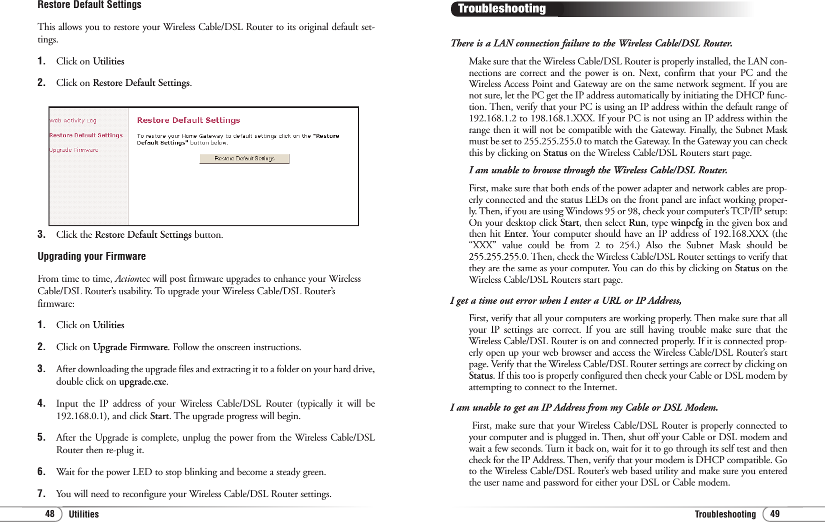 TroubleshootingUtilities 4948There is a LAN connection failure to the Wireless Cable/DSL Router.Make sure that the Wireless Cable/DSL Router is properly installed, the LAN con-nections are correct and the power is on. Next, confirm that your PC and theWireless Access Point and Gateway are on the same network segment. If you arenot sure, let the PC get the IP address automatically by initiating the DHCP func-tion. Then, verify that your PC is using an IP address within the default range of192.168.1.2 to 198.168.1.XXX. If your PC is not using an IP address within therange then it will not be compatible with the Gateway. Finally, the Subnet Maskmust be set to 255.255.255.0 to match the Gateway. In the Gateway you can checkthis by clicking on Status on the Wireless Cable/DSL Routers start page.I am unable to browse through the Wireless Cable/DSL Router.First, make sure that both ends of the power adapter and network cables are prop-erly connected and the status LEDs on the front panel are infact working proper-ly. Then, if you are using Windows 95 or 98, check your computer’s TCP/IP setup:On your desktop click Start, then select Run, type winpcfg in the given box andthen hit Enter. Your computer should have an IP address of 192.168.XXX (the“XXX” value could be from 2 to 254.) Also the Subnet Mask should be255.255.255.0. Then, check the Wireless Cable/DSL Router settings to verify thatthey are the same as your computer. You can do this by clicking on Status on theWireless Cable/DSL Routers start page.I get a time out error when I enter a URL or IP Address,First, verify that all your computers are working properly. Then make sure that allyour IP settings are correct. If you are still having trouble make sure that theWireless Cable/DSL Router is on and connected properly. If it is connected prop-erly open up your web browser and access the Wireless Cable/DSL Router’s startpage. Verify that the Wireless Cable/DSL Router settings are correct by clicking onStatus. If this too is properly configured then check your Cable or DSL modem byattempting to connect to the Internet. I am unable to get an IP Address from my Cable or DSL Modem.First, make sure that your Wireless Cable/DSL Router is properly connected toyour computer and is plugged in. Then, shut off your Cable or DSL modem andwait a few seconds. Turn it back on, wait for it to go through its self test and thencheck for the IP Address. Then, verify that your modem is DHCP compatible. Goto the Wireless Cable/DSL Router’s web based utility and make sure you enteredthe user name and password for either your DSL or Cable modem.TroubleshootingRestore Default SettingsThis allows you to restore your Wireless Cable/DSL Router to its original default set-tings. 1.  Click on Utilities2.  Click on Restore Default Settings.3. Click the Restore Default Settings button.Upgrading your FirmwareFrom time to time, Actiontec will post firmware upgrades to enhance your WirelessCable/DSL Router’s usability. To upgrade your Wireless Cable/DSL Router’sfirmware: 1.  Click on Utilities2.  Click on Upgrade Firmware. Follow the onscreen instructions.3.  After downloading the upgrade files and extracting it to a folder on your hard drive,double click on upgrade.exe.4. Input the IP address of your Wireless Cable/DSL Router (typically it will be192.168.0.1), and click Start. The upgrade progress will begin.5.  After the Upgrade is complete, unplug the power from the Wireless Cable/DSLRouter then re-plug it. 6. Wait for the power LED to stop blinking and become a steady green.7.  You will need to reconfigure your Wireless Cable/DSL Router settings.