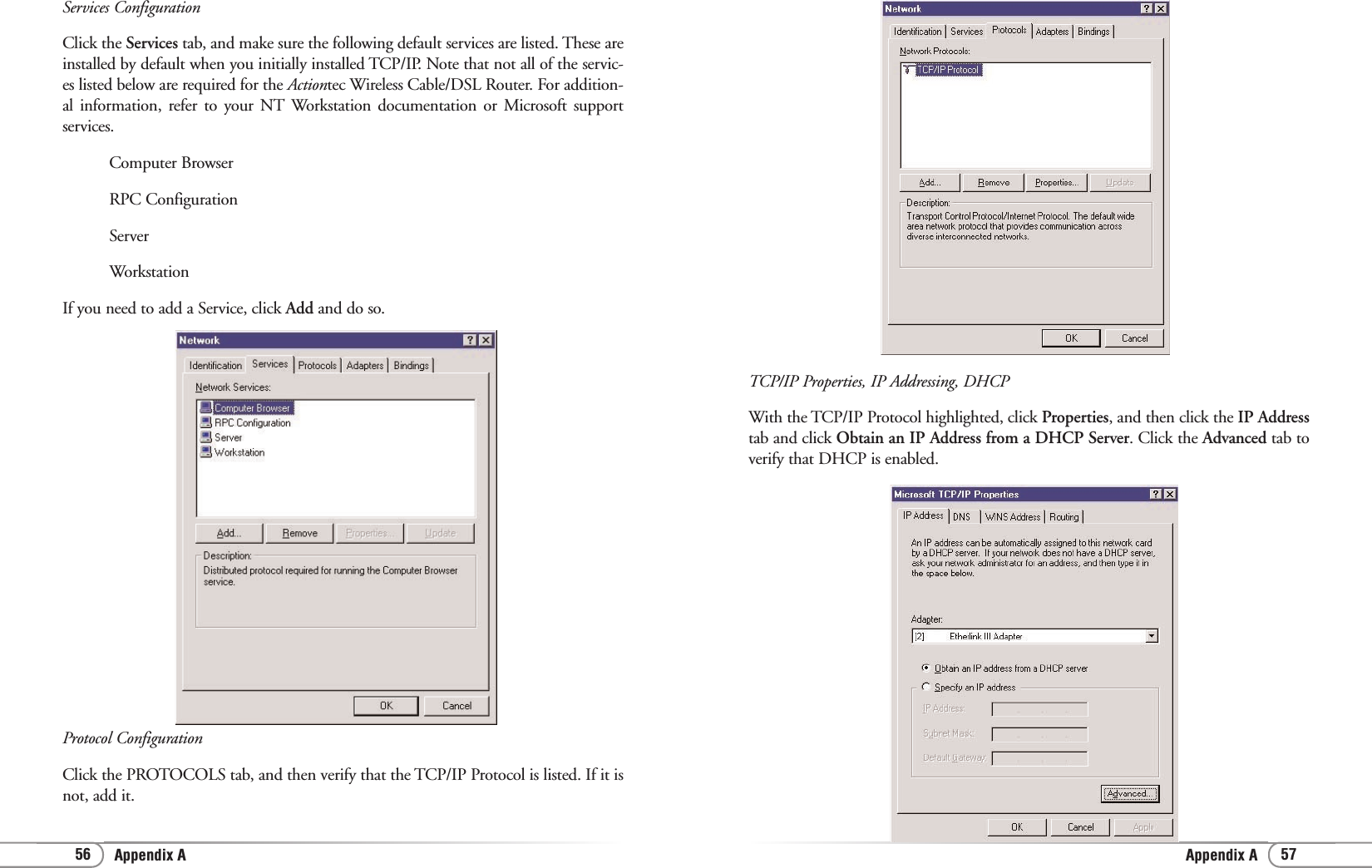 Appendix AAppendix A 5756TCP/IP Properties, IP Addressing, DHCPWith the TCP/IP Protocol highlighted, click Properties, and then click the IP Addresstab and click Obtain an IP Address from a DHCP Server. Click the Advanced tab toverify that DHCP is enabled.Services ConfigurationClick the Services tab, and make sure the following default services are listed. These areinstalled by default when you initially installed TCP/IP. Note that not all of the servic-es listed below are required for the Actiontec Wireless Cable/DSL Router. For addition-al information, refer to your NT Workstation documentation or Microsoft supportservices.Computer Browser RPC Configuration Server Workstation If you need to add a Service, click Add and do so.Protocol ConfigurationClick the PROTOCOLS tab, and then verify that the TCP/IP Protocol is listed. If it isnot, add it.