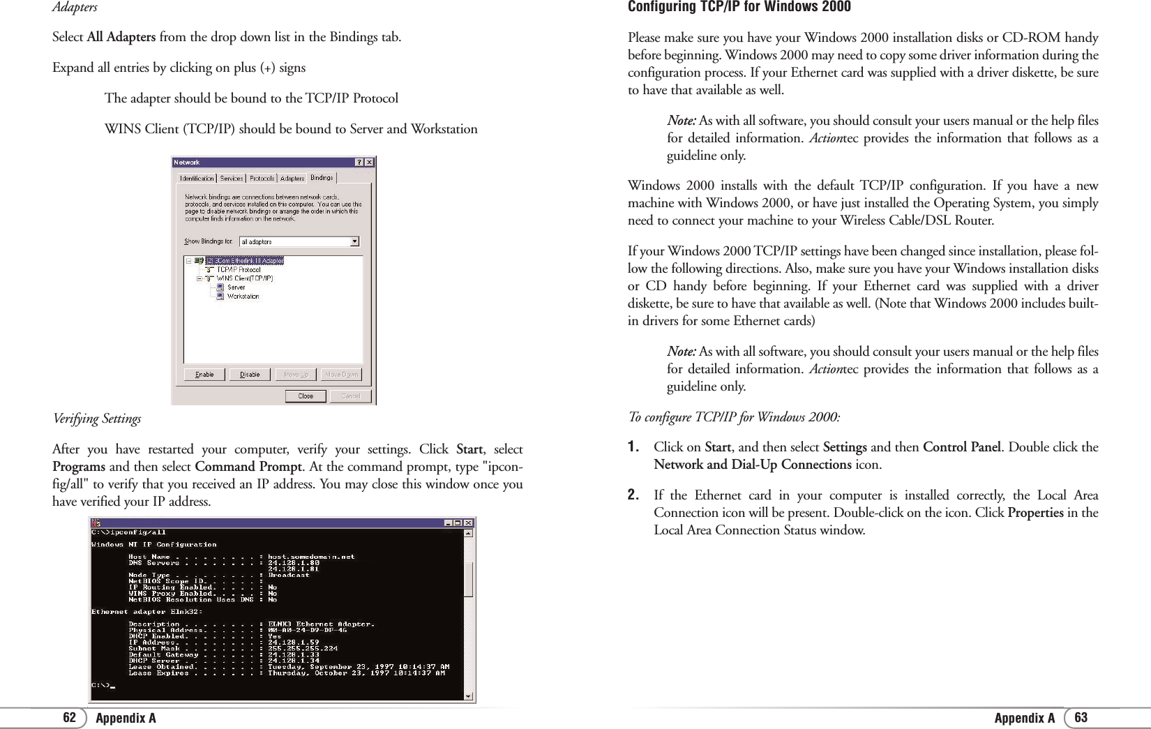 Appendix AAppendix A 6362Configuring TCP/IP for Windows 2000Please make sure you have your Windows 2000 installation disks or CD-ROM handybefore beginning. Windows 2000 may need to copy some driver information during theconfiguration process. If your Ethernet card was supplied with a driver diskette, be sureto have that available as well.Note: As with all software, you should consult your users manual or the help filesfor detailed information. Actiontec provides the information that follows as aguideline only.Windows 2000 installs with the default TCP/IP configuration. If you have a newmachine with Windows 2000, or have just installed the Operating System, you simplyneed to connect your machine to your Wireless Cable/DSL Router.If your Windows 2000 TCP/IP settings have been changed since installation, please fol-low the following directions. Also, make sure you have your Windows installation disksor CD handy before beginning. If your Ethernet card was supplied with a driverdiskette, be sure to have that available as well. (Note that Windows 2000 includes built-in drivers for some Ethernet cards) Note: As with all software, you should consult your users manual or the help filesfor detailed information. Actiontec provides the information that follows as aguideline only.To configure TCP/IP for Windows 2000:1. Click on Start, and then select Settings and then Control Panel. Double click theNetwork and Dial-Up Connections icon. 2. If the Ethernet card in your computer is installed correctly, the Local AreaConnection icon will be present. Double-click on the icon. Click Properties in theLocal Area Connection Status window.AdaptersSelect All Adapters from the drop down list in the Bindings tab.Expand all entries by clicking on plus (+) signsThe adapter should be bound to the TCP/IP Protocol WINS Client (TCP/IP) should be bound to Server and Workstation Verifying SettingsAfter you have restarted your computer, verify your settings. Click Start, selectPrograms and then select Command Prompt. At the command prompt, type &quot;ipcon-fig/all&quot; to verify that you received an IP address. You may close this window once youhave verified your IP address.