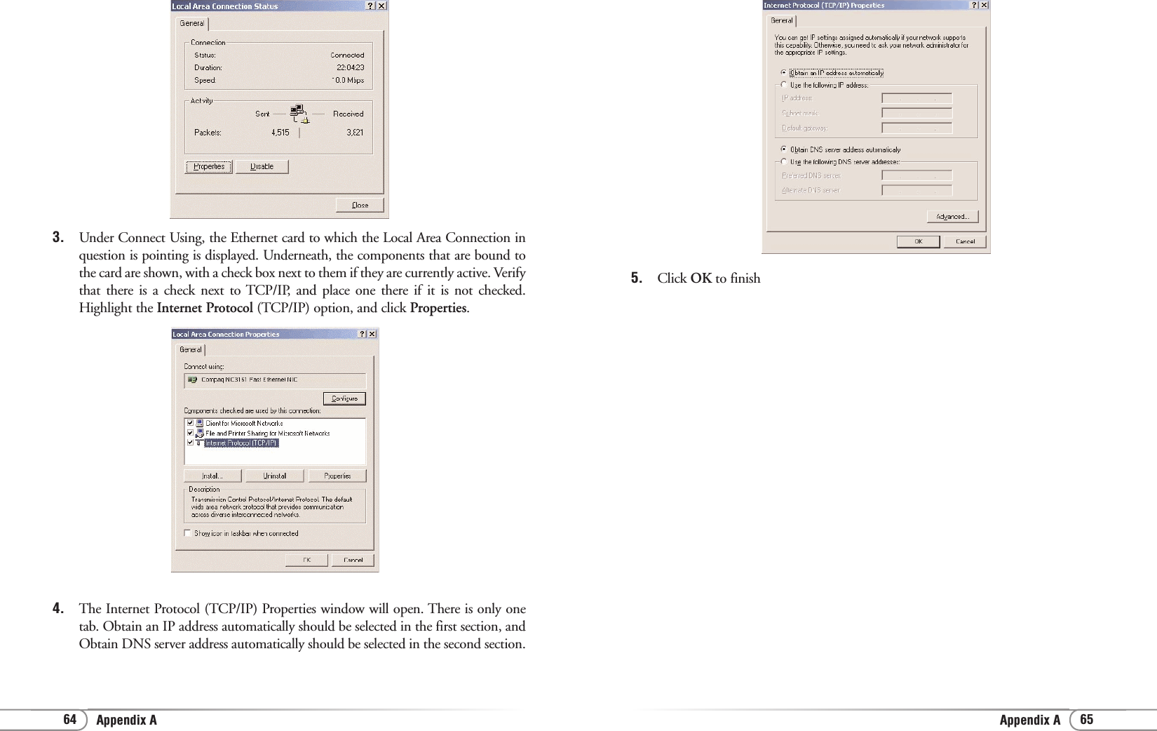 Appendix AAppendix A 65645. Click OK to finish 3.  Under Connect Using, the Ethernet card to which the Local Area Connection inquestion is pointing is displayed. Underneath, the components that are bound tothe card are shown, with a check box next to them if they are currently active. Verifythat there is a check next to TCP/IP, and place one there if it is not checked.Highlight the Internet Protocol (TCP/IP) option, and click Properties.4. The Internet Protocol (TCP/IP) Properties window will open. There is only onetab. Obtain an IP address automatically should be selected in the first section, andObtain DNS server address automatically should be selected in the second section.