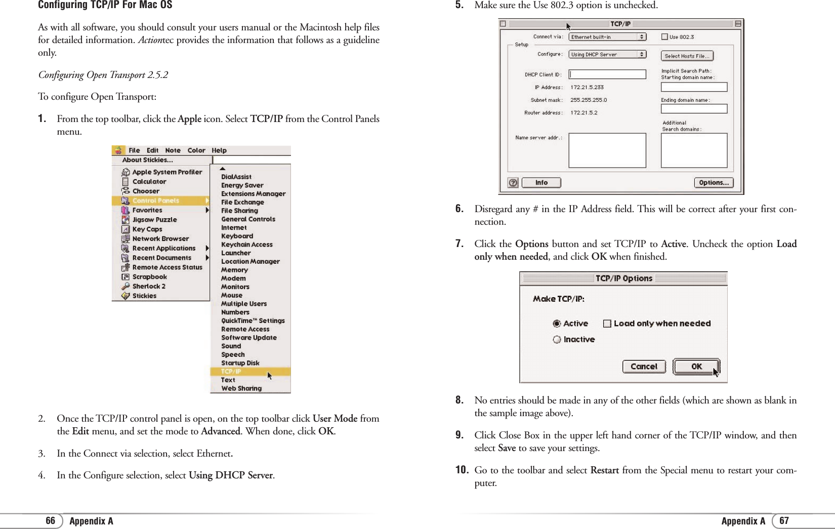 Appendix A Appendix A 67665. Make sure the Use 802.3 option is unchecked.6.  Disregard any # in the IP Address field. This will be correct after your first con-nection. 7.  Click the Options button and set TCP/IP to Active. Uncheck the option Loadonly when needed, and click OK when finished.8. No entries should be made in any of the other fields (which are shown as blank inthe sample image above).9. Click Close Box in the upper left hand corner of the TCP/IP window, and thenselect Save to save your settings.10. Go to the toolbar and select Restart from the Special menu to restart your com-puter. Configuring TCP/IP For Mac OSAs with all software, you should consult your users manual or the Macintosh help filesfor detailed information. Actiontec provides the information that follows as a guidelineonly.Configuring Open Transport 2.5.2To configure Open Transport:1.  From the top toolbar, click the Apple icon. Select TCP/IP from the Control Panelsmenu.2.  Once the TCP/IP control panel is open, on the top toolbar click User Mode fromthe Edit menu, and set the mode to Advanced. When done, click OK. 3. In the Connect via selection, select Ethernet.4.  In the Configure selection, select Using DHCP Server.