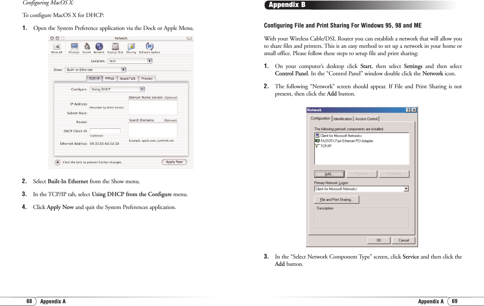 69Appendix AConfiguring File and Print Sharing For Windows 95, 98 and MEWith your Wireless Cable/DSL Router you can establish a network that will allow youto share files and printers. This is an easy method to set up a network in your home orsmall office. Please follow these steps to setup file and print sharing:1. On your computer’s desktop click Start, then select Settings  and then selectControl Panel. In the “Control Panel” window double click the Network icon.2. The following “Network” screen should appear. If File and Print Sharing is notpresent, then click the Add button.Appendix B3. In the “Select Network Component Type” screen, click Service and then click theAdd button.68 Appendix AConfiguring MacOS X:To configure MacOS X for DHCP:1.  Open the System Preference application via the Dock or Apple Menu.2.  Select Built-In Ethernet from the Show menu.3.  In the TCP/IP tab, select Using DHCP from the Configure menu.4.  Click Apply Now and quit the System Preferences application.