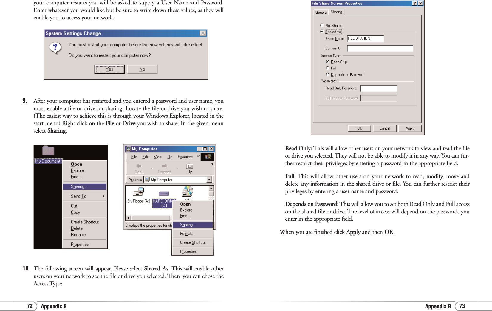 73Appendix B72 Appendix BRead Only: This will allow other users on your network to view and read the fileor drive you selected. They will not be able to modify it in any way. You can fur-ther restrict their privileges by entering a password in the appropriate field.Full: This will allow other users on your network to read, modify, move anddelete any information in the shared drive or file. You can further restrict theirprivileges by entering a user name and password.Depends on Password: This will allow you to set both Read Only and Full accesson the shared file or drive. The level of access will depend on the passwords youenter in the appropriate field.When you are finished click Apply and then OK.your computer restarts you will be asked to supply a User Name and Password.Enter whatever you would like but be sure to write down these values, as they willenable you to access your network. 9. After your computer has restarted and you entered a password and user name, youmust enable a file or drive for sharing. Locate the file or drive you wish to share.(The easiest way to achieve this is through your Windows Explorer, located in thestart menu) Right click on the File or Drive you wish to share. In the given menuselect Sharing.10. The following screen will appear. Please select Shared As. This will enable otherusers on your network to see the file or drive you selected. Then  you can chose theAccess Type: