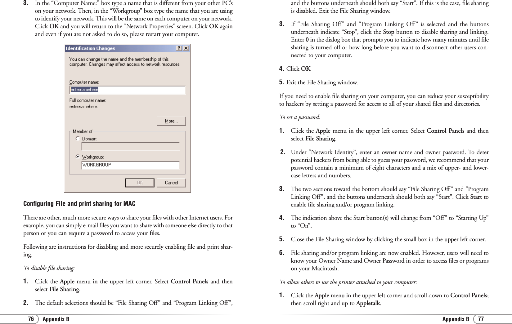 Appendix B 7776 Appendix Band the buttons underneath should both say “Start”. If this is the case, file sharingis disabled. Exit the File Sharing window. 3.  If “File Sharing Off” and “Program Linking Off” is selected and the buttonsunderneath indicate “Stop”, click the Stop button to disable sharing and linking.Enter 0in the dialog box that prompts you to indicate how many minutes until filesharing is turned off or how long before you want to disconnect other users con-nected to your computer. 4. Click OK5. Exit the File Sharing window. If you need to enable file sharing on your computer, you can reduce your susceptibilityto hackers by setting a password for access to all of your shared files and directories.To set a password:1.  Click the Apple menu in the upper left corner. Select Control Panels and thenselect File Sharing. 2.  Under “Network Identity”, enter an owner name and owner password. To deterpotential hackers from being able to guess your password, we recommend that yourpassword contain a minimum of eight characters and a mix of upper- and lower-case letters and numbers. 3. The two sections toward the bottom should say “File Sharing Off” and “ProgramLinking Off”, and the buttons underneath should both say “Start”. Click Start toenable file sharing and/or program linking. 4. The indication above the Start button(s) will change from “Off” to “Starting Up”to “On”. 5. Close the File Sharing window by clicking the small box in the upper left corner. 6. File sharing and/or program linking are now enabled. However, users will need toknow your Owner Name and Owner Password in order to access files or programson your Macintosh. To allow others to use the printer attached to your computer:1. Click the Apple menu in the upper left corner and scroll down to Control Panels;then scroll right and up to Appletalk. 3. In the “Computer Name:” box type a name that is different from your other PC’son your network. Then, in the “Workgroup” box type the name that you are usingto identify your network. This will be the same on each computer on your network.Click OK and you will return to the “Network Properties” screen. Click OK againand even if you are not asked to do so, please restart your computer.Configuring File and print sharing for MACThere are other, much more secure ways to share your files with other Internet users. Forexample, you can simply e-mail files you want to share with someone else directly to thatperson or you can require a password to access your files.Following are instructions for disabling and more securely enabling file and print shar-ing.To disable file sharing:1.  Click the Apple menu in the upper left corner. Select Control Panels and thenselect File Sharing. 2. The default selections should be “File Sharing Off” and “Program Linking Off”,