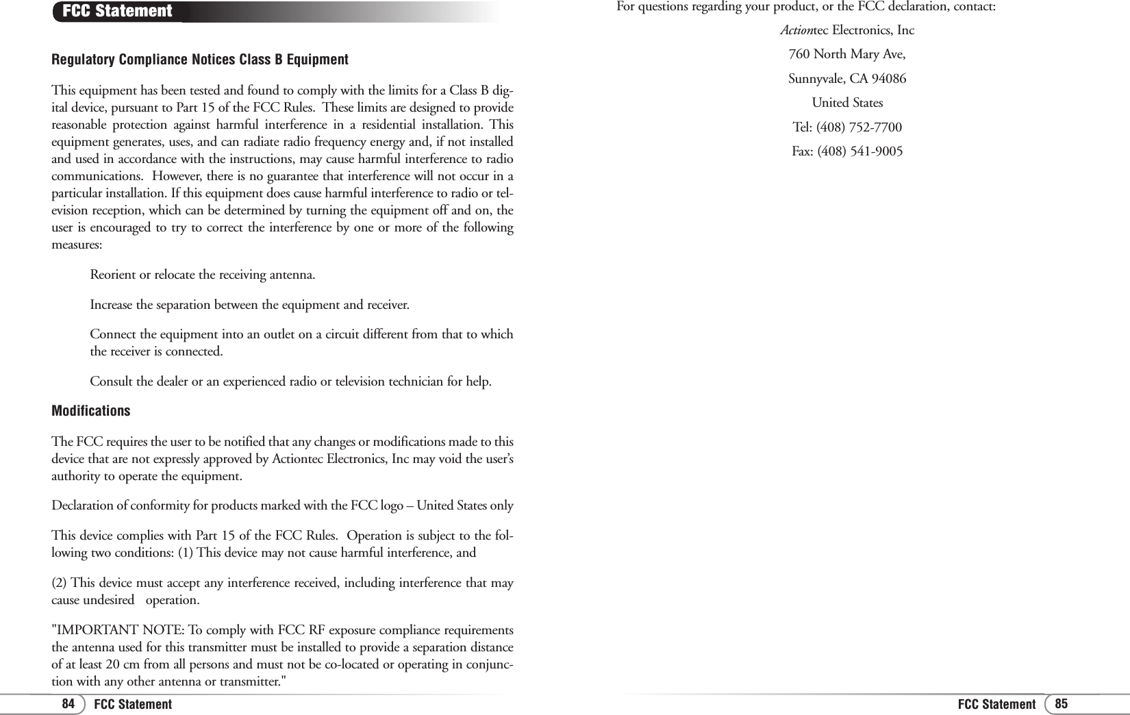 FCC StatementFCC Statement 8584For questions regarding your product, or the FCC declaration, contact:Actiontec Electronics, Inc760 North Mary Ave,Sunnyvale, CA 94086United StatesTel: (408) 752-7700 Fax: (408) 541-9005Regulatory Compliance Notices Class B EquipmentThis equipment has been tested and found to comply with the limits for a Class B dig-ital device, pursuant to Part 15 of the FCC Rules.  These limits are designed to providereasonable protection against harmful interference in a residential installation. Thisequipment generates, uses, and can radiate radio frequency energy and, if not installedand used in accordance with the instructions, may cause harmful interference to radiocommunications.  However, there is no guarantee that interference will not occur in aparticular installation. If this equipment does cause harmful interference to radio or tel-evision reception, which can be determined by turning the equipment off and on, theuser is encouraged to try to correct the interference by one or more of the followingmeasures:Reorient or relocate the receiving antenna.Increase the separation between the equipment and receiver.Connect the equipment into an outlet on a circuit different from that to whichthe receiver is connected.Consult the dealer or an experienced radio or television technician for help.ModificationsThe FCC requires the user to be notified that any changes or modifications made to thisdevice that are not expressly approved by Actiontec Electronics, Inc may void the user’sauthority to operate the equipment.Declaration of conformity for products marked with the FCC logo – United States onlyThis device complies with Part 15 of the FCC Rules.  Operation is subject to the fol-lowing two conditions: (1) This device may not cause harmful interference, and (2) This device must accept any interference received, including interference that maycause undesired   operation.&quot;IMPORTANT NOTE: To comply with FCC RF exposure compliance requirementsthe antenna used for this transmitter must be installed to provide a separation distanceof at least 20 cm from all persons and must not be co-located or operating in conjunc-tion with any other antenna or transmitter.&quot; FCC Statement