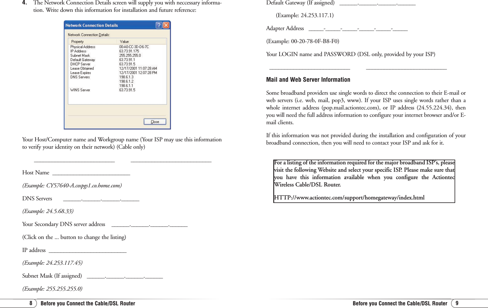 9Before you Connect the Cable/DSL Router8Before you Connect the Cable/DSL RouterYour Host/Computer name and Workgroup name (Your ISP may use this informationto verify your identity on their network) (Cable only)___________________________          ___________________________Host Name  __________________________  (Example: CY57640-A.cospgs1.co.home.com)DNS Servers       ______.______.______.______  (Example: 24.5.68.33)Your Secondary DNS server address    ______.______.______.______ (Click on the ... button to change the listing)IP address  __________________________ (Example: 24.253.117.45)Subnet Mask (If assigned)   ______.______.______.______(Example: 255.255.255.0)For a listing of the information required for the major broadband ISP’s, pleasevisit the following Website and select your specific ISP. Please make sure thatyou have this information available when you configure the ActiontecWireless Cable/DSL Router.HTTP://www.actiontec.com/support/homegateway/index.html4.  The Network Connection Details screen will supply you with neccessary informa-tion. Write down this information for installation and future reference:Default Gateway (If assigned)   ______.______.______.______(Example: 24.253.117.1)Adapter Address   _____-_____-_____-_____-_____-_____(Example: 00-20-78-0F-B8-F0)Your LOGIN name and PASSWORD (DSL only, provided by your ISP)___________________________          ___________________________ Mail and Web Server InformationSome broadband providers use single words to direct the connection to their E-mail orweb servers (i.e. web, mail, pop3, www). If your ISP uses single words rather than awhole internet address (pop.mail.actiontec.com), or IP address (24.55.224.34), thenyou will need the full address information to configure your internet browser and/or E-mail clients.If this information was not provided during the installation and configuration of yourbroadband connection, then you will need to contact your ISP and ask for it.