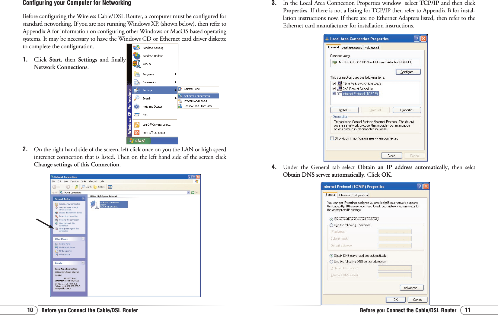 11Before you Connect the Cable/DSL Router10 Before you Connect the Cable/DSL Router4.  Under the General tab select Obtain an IP address automatically, then selctObtain DNS server automatically. Click OK.3. In the Local Area Connection Properties window  select TCP/IP and then clickProperties. If there is not a listing for TCP/IP then refer to Appendix B for instal-lation instructions now. If there are no Ethernet Adapters listed, then refer to theEthernet card manufacturer for installation instructions.Configuring your Computer for NetworkingBefore configuring the Wireless Cable/DSL Router, a computer must be configured forstandard networking. If you are not running Windows XP, (shown below), then refer toAppendix A for information on configuring other Windows or MacOS based operatingsystems. It may be necessary to have the Windows CD or Ethernet card driver disketteto complete the configuration.1. Click  Start, then Settings  and finallyNetwork Connections.2.  On the right hand side of the screen, left click once on you the LAN or high speedinterenet connection that is listed. Then on the left hand side of the screen clickChange settings of this Connection. 