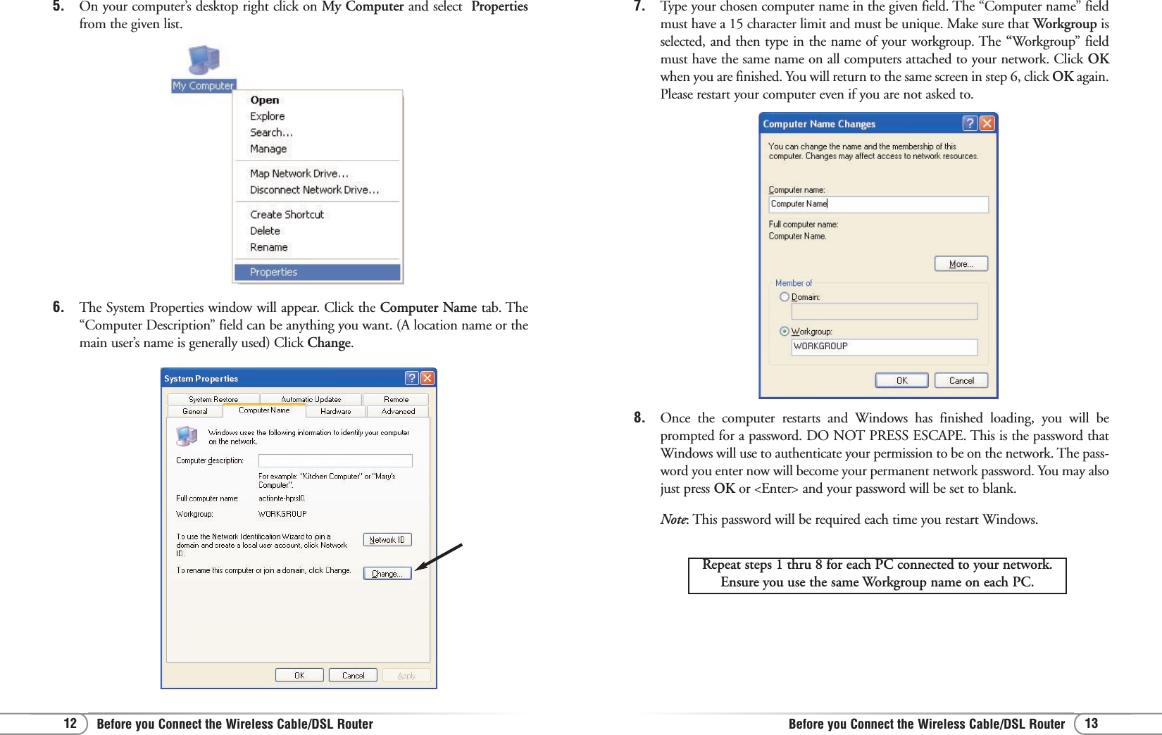 13Before you Connect the Wireless Cable/DSL Router12 Before you Connect the Wireless Cable/DSL Router6. The System Properties window will appear. Click the Computer Name tab. The“Computer Description” field can be anything you want. (A location name or themain user’s name is generally used) Click Change.5. On your computer’s desktop right click on My Computer and select  Propertiesfrom the given list.7. Type your chosen computer name in the given field. The “Computer name” fieldmust have a 15 character limit and must be unique. Make sure that Workgroup isselected, and then type in the name of your workgroup. The “Workgroup” fieldmust have the same name on all computers attached to your network. Click OKwhen you are finished. You will return to the same screen in step 6, click OK again.Please restart your computer even if you are not asked to.8. Once the computer restarts and Windows has finished loading, you will beprompted for a password. DO NOT PRESS ESCAPE. This is the password thatWindows will use to authenticate your permission to be on the network. The pass-word you enter now will become your permanent network password. You may alsojust press OK or &lt;Enter&gt; and your password will be set to blank.Note: This password will be required each time you restart Windows.Repeat steps 1 thru 8 for each PC connected to your network.Ensure you use the same Workgroup name on each PC.