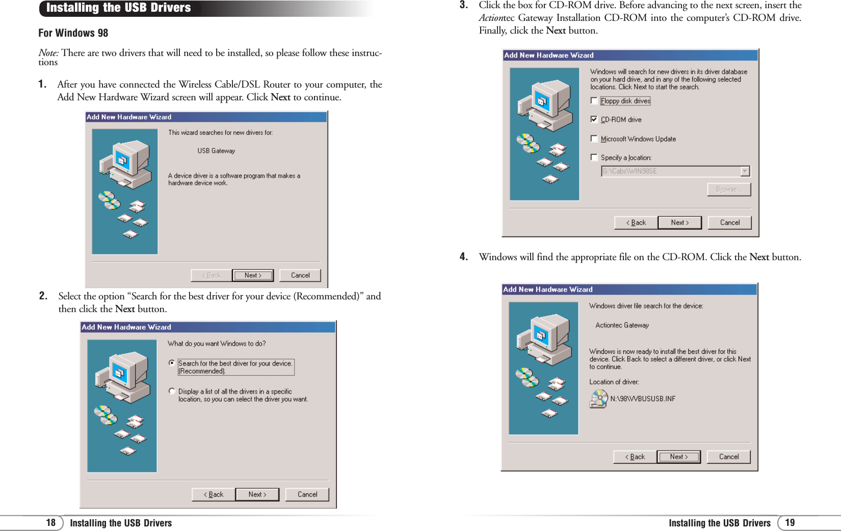 19Installing the USB Drivers 18 Installing the USB Drivers 3. Click the box for CD-ROM drive. Before advancing to the next screen, insert theActiontec Gateway Installation CD-ROM into the computer’s CD-ROM drive.Finally, click the Next button.4. Windows will find the appropriate file on the CD-ROM. Click the Next button.For Windows 98Note: There are two drivers that will need to be installed, so please follow these instruc-tions1. After you have connected the Wireless Cable/DSL Router to your computer, theAdd New Hardware Wizard screen will appear. Click Next to continue.Installing the USB Drivers 2. Select the option “Search for the best driver for your device (Recommended)” andthen click the Next button.