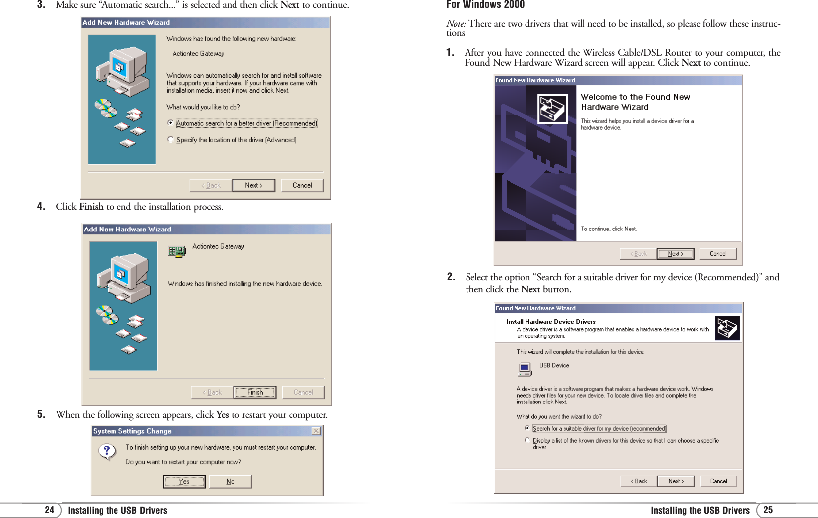 25Installing the USB Drivers 24 Installing the USB Drivers For Windows 2000Note: There are two drivers that will need to be installed, so please follow these instruc-tions1. After you have connected the Wireless Cable/DSL Router to your computer, theFound New Hardware Wizard screen will appear. Click Next to continue.2. Select the option “Search for a suitable driver for my device (Recommended)” andthen click the Next button.3. Make sure “Automatic search...” is selected and then click Next to continue.4. Click Finish to end the installation process.5. When the following screen appears, click Yes to restart your computer.