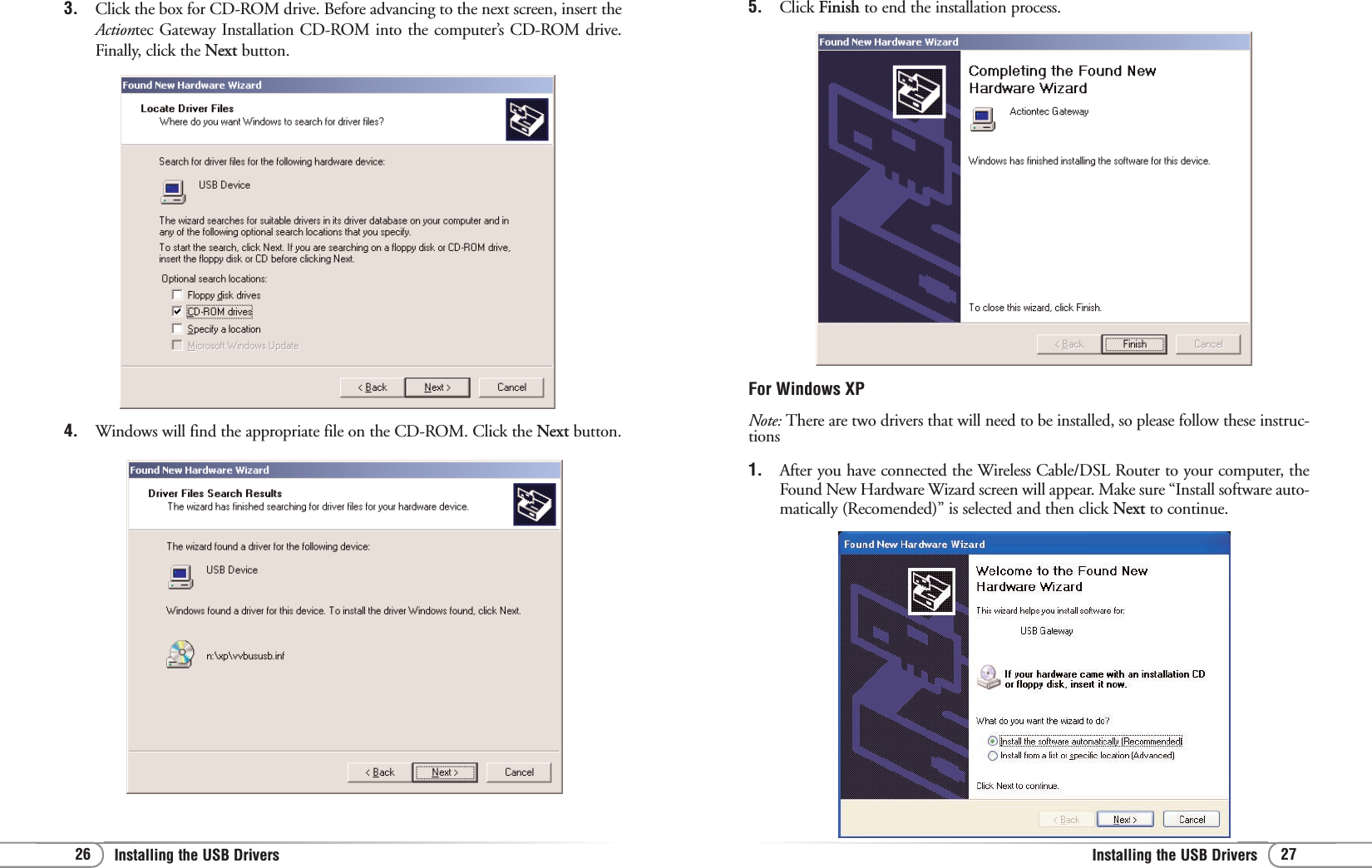 27Installing the USB Drivers 26 Installing the USB Drivers 5. Click Finish to end the installation process.For Windows XPNote: There are two drivers that will need to be installed, so please follow these instruc-tions1. After you have connected the Wireless Cable/DSL Router to your computer, theFound New Hardware Wizard screen will appear. Make sure “Install software auto-matically (Recomended)” is selected and then click Next to continue.3. Click the box for CD-ROM drive. Before advancing to the next screen, insert theActiontec Gateway Installation CD-ROM into the computer’s CD-ROM drive.Finally, click the Next button.4. Windows will find the appropriate file on the CD-ROM. Click the Next button.