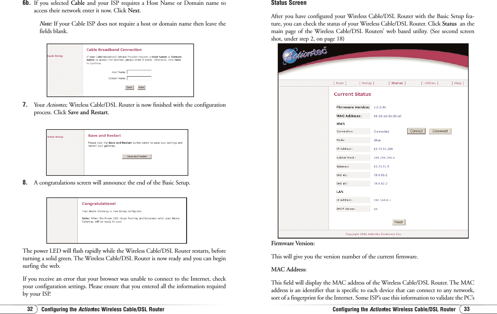 Configuring the Actiontec Wireless Cable/DSL Router Configuring the Actiontec Wireless Cable/DSL Router 3332Status ScreenAfter you have configured your Wireless Cable/DSL Router with the Basic Setup fea-ture, you can check the status of your Wireless Cable/DSL Router. Click Status  an themain page of the Wireless Cable/DSL Routers’ web based utility. (See second screenshot, under step 2, on page 18)Firmware Version:This will give you the version number of the current firmware. MAC Address:This field will display the MAC address of the Wireless Cable/DSL Router. The MACaddress is an identifier that is specific to each device that can connect to any network,sort of a fingerprint for the Internet. Some ISP’s use this information to validate the PC’s6b. If you selected Cable and your ISP requires a Host Name or Domain name toaccess their network enter it now. Click Next.Note: If your Cable ISP does not require a host or domain name then leave thefields blank.7. Your Actiontec Wireless Cable/DSL Router is now finished with the configurationprocess. Click Save and Restart.8. A congratulations screen will announce the end of the Basic Setup. The power LED will flash rapidly while the Wireless Cable/DSL Router restarts, beforeturning a solid green. The Wireless Cable/DSL Router is now ready and you can beginsurfing the web.If you receive an error that your browser was unable to connect to the Internet, checkyour configuration settings. Please ensure that you entered all the information requiredby your ISP.