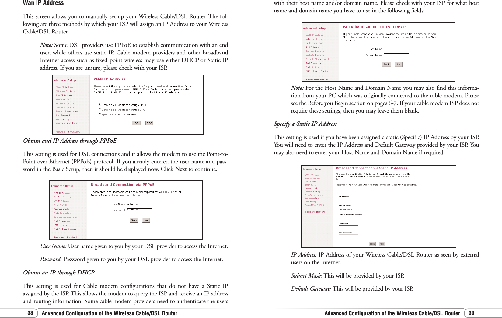 Advanced Configuration of the Wireless Cable/DSL RouterAdvanced Configuration of the Wireless Cable/DSL Router 3938Note: For the Host Name and Domain Name you may also find this informa-tion from your PC which was originally connected to the cable modem. Pleasesee the Before you Begin section on pages 6-7. If your cable modem ISP does notrequire these settings, then you may leave them blank.Specify a Static IP AddressThis setting is used if you have been assigned a static (Specific) IP Address by your ISP.You will need to enter the IP Address and Default Gateway provided by your ISP. Youmay also need to enter your Host Name and Domain Name if required. with their host name and/or domain name. Please check with your ISP for what hostname and domain name you have to use in the following fields.IP Address: IP Address of your Wireless Cable/DSL Router as seen by externalusers on the Internet.Subnet Mask: This will be provided by your ISP.Default Gateway: This will be provided by your ISP.Wan IP AddressThis screen allows you to manually set up your Wireless Cable/DSL Router. The fol-lowing are three methods by which your ISP will assign an IP Address to your WirelessCable/DSL Router.Note: Some DSL providers use PPPoE to establish communication with an enduser, while others use static IP. Cable modem providers and other broadbandInternet access such as fixed point wireless may use either DHCP or Static IPaddress. If you are unsure, please check with your ISP.Obtain and IP Address through PPPoEThis setting is used for DSL connections and it allows the modem to use the Point-to-Point over Ethernet (PPPoE) protocol. If you already entered the user name and pass-word in the Basic Setup, then it should be displayed now. Click Next to continue. User Name: User name given to you by your DSL provider to access the Internet.Password: Password given to you by your DSL provider to access the Internet. Obtain an IP through DHCPThis setting is used for Cable modem configurations that do not have a Static IPassigned by the ISP. This allows the modem to query the ISP and receive an IP addressand routing information. Some cable modem providers need to authenticate the users