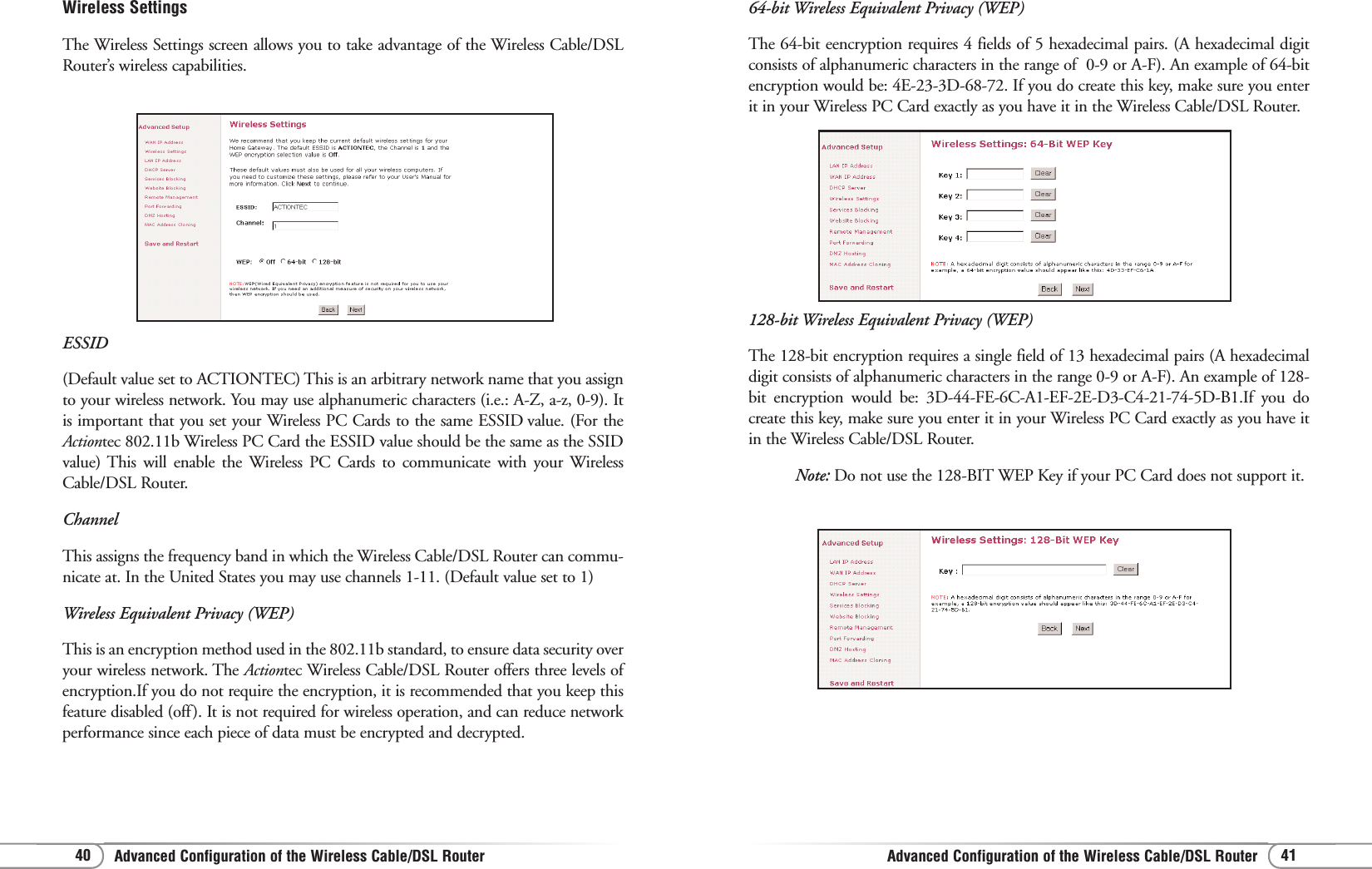 Advanced Configuration of the Wireless Cable/DSL RouterAdvanced Configuration of the Wireless Cable/DSL Router 4140128-bit Wireless Equivalent Privacy (WEP)The 128-bit encryption requires a single field of 13 hexadecimal pairs (A hexadecimaldigit consists of alphanumeric characters in the range 0-9 or A-F). An example of 128-bit encryption would be: 3D-44-FE-6C-A1-EF-2E-D3-C4-21-74-5D-B1.If you docreate this key, make sure you enter it in your Wireless PC Card exactly as you have itin the Wireless Cable/DSL Router.Note: Do not use the 128-BIT WEP Key if your PC Card does not support it.64-bit Wireless Equivalent Privacy (WEP)The 64-bit eencryption requires 4 fields of 5 hexadecimal pairs. (A hexadecimal digitconsists of alphanumeric characters in the range of  0-9 or A-F). An example of 64-bitencryption would be: 4E-23-3D-68-72. If you do create this key, make sure you enterit in your Wireless PC Card exactly as you have it in the Wireless Cable/DSL Router.Wireless SettingsThe Wireless Settings screen allows you to take advantage of the Wireless Cable/DSLRouter’s wireless capabilities. ESSID (Default value set to ACTIONTEC) This is an arbitrary network name that you assignto your wireless network. You may use alphanumeric characters (i.e.: A-Z, a-z, 0-9). Itis important that you set your Wireless PC Cards to the same ESSID value. (For theActiontec 802.11b Wireless PC Card the ESSID value should be the same as the SSIDvalue) This will enable the Wireless PC Cards to communicate with your WirelessCable/DSL Router. Channel This assigns the frequency band in which the Wireless Cable/DSL Router can commu-nicate at. In the United States you may use channels 1-11. (Default value set to 1) Wireless Equivalent Privacy (WEP) This is an encryption method used in the 802.11b standard, to ensure data security overyour wireless network. The Actiontec Wireless Cable/DSL Router offers three levels ofencryption.If you do not require the encryption, it is recommended that you keep thisfeature disabled (off). It is not required for wireless operation, and can reduce networkperformance since each piece of data must be encrypted and decrypted.