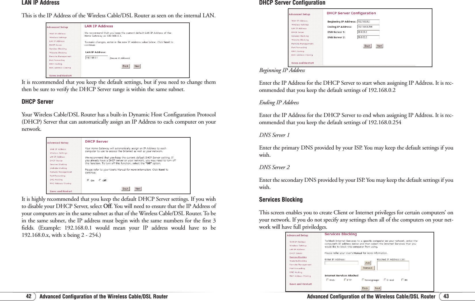 Advanced Configuration of the Wireless Cable/DSL RouterAdvanced Configuration of the Wireless Cable/DSL Router 4342DHCP Server Configuration Beginning IP AddressEnter the IP Address for the DHCP Server to start when assigning IP Address. It is rec-ommended that you keep the default settings of 192.168.0.2Ending IP AddressEnter the IP Address for the DHCP Server to end when assigning IP Address. It is rec-ommended that you keep the default settings of 192.168.0.254DNS Server 1Enter the primary DNS provided by your ISP. You may keep the default settings if youwish.DNS Server 2Enter the secondary DNS provided by your ISP. You may keep the default settings if youwish.Services BlockingThis screen enables you to create Client or Internet privileges for certain computers’ onyour network. If you do not specify any settings then all of the computers on your net-work will have full priviledges.LAN IP AddressThis is the IP Address of the Wireless Cable/DSL Router as seen on the internal LAN.It is recommended that you keep the default settings, but if you need to change themthen be sure to verify the DHCP Server range is within the same subnet.DHCP ServerYour Wireless Cable/DSL Router has a built-in Dynamic Host Configuration Protocol(DHCP) Server that can automatically assign an IP Address to each computer on yournetwork.It is highly recommended that you keep the default DHCP Server settings. If you wishto disable your DHCP Server, select Off. You will need to ensure that the IP Address ofyour computers are in the same subnet as that of the Wireless Cable/DSL Router. To bein the same subnet, the IP address must begin with the same numbers for the first 3fields. (Example: 192.168.0.1 would mean your IP address would have to be192.168.0.x, with x being 2 - 254.) 