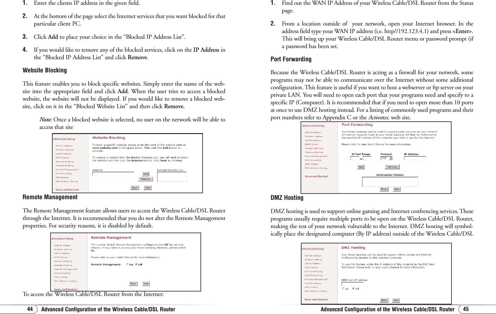 Advanced Configuration of the Wireless Cable/DSL RouterAdvanced Configuration of the Wireless Cable/DSL Router 4544DMZ HostingDMZ hosting is used to support online gaming and Internet confrencing services. Theseprograms usually require multiple ports to be open on the Wireless Cable/DSL Router,making the rest of your network vulnerable to the Internet. DMZ hosting will symbol-ically place the designated computer (By IP address) outside of the Wireless Cable/DSL1. Find out the WAN IP Address of your Wireless Cable/DSL Router from the Statuspage.2.  From a location outside of  your network, open your Internet browser. In theaddress field type your WAN IP address (i.e. http//192.123.4.1) and press &lt;Enter&gt;.This will bring up your Wireless Cable/DSL Router menu or password prompt (ifa password has been set.Port ForwardingBecause the Wireless Cable/DSL Router is acting as a firewall for your network, someprograms may not be able to communicate over the Internet without some additionalconfiguration. This feature is useful if you want to host a webserver or ftp server on yourprivate LAN. You will need to open each port that your programs need and specify to aspecific IP (Computer). It is recommended that if you need to open more than 10 portsat once to use DMZ hosting instead. For a listing of commonly used programs and theirport numbers refer to Appendix C or the Actiontec web site.Remote ManagementThe Remote Management feature allows users to access the Wireless Cable/DSL Routerthrough the Internet. It is recommended that you do not alter the Remote Managementproperties. For security reasons, it is disabled by default.To access the Wireless Cable/DSL Router from the Internet:1. Enter the clients IP address in the given field.2. At the bottom of the page select the Internet services that you want blocked for thatparticular client PC.3. Click Add to place your choice in the “Blocked IP Address List”.4. If you would like to remove any of the blocked services, click on the IP Address inthe “Blocked IP Address List” and click Remove. Website BlockingThis feature enables you to block specific websites. Simply enter the name of the web-site into the appropriate field and click Add. When the user tries to access a blockedwebsite, the website will not be displayed. If you would like to remove a blocked web-site, click on it in the “Blocked Website List” and then click Remove.Note: Once a blocked website is selected, no user on the network will be able toaccess that site